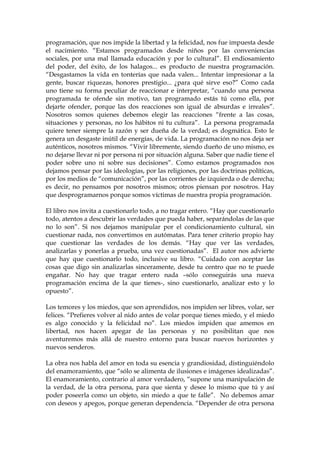 programación, que nos impide la libertad y la felicidad, nos fue impuesta desde
el nacimiento. “Estamos programados desde niños por las conveniencias
sociales, por una mal llamada educación y por lo cultural”. El endiosamiento
del poder, del éxito, de los halagos... es producto de nuestra programación.
“Desgastamos la vida en tonterías que nada valen... Intentar impresionar a la
gente, buscar riquezas, honores prestigio... ¿para qué sirve eso?” Como cada
uno tiene su forma peculiar de reaccionar e interpretar, “cuando una persona
programada te ofende sin motivo, tan programado estás tú como ella, por
dejarte ofender, porque las dos reacciones son igual de absurdas e irreales”.
Nosotros somos quienes debemos elegir las reacciones “frente a las cosas,
situaciones y personas, no los hábitos ni tu cultura”. La persona programada
quiere tener siempre la razón y ser dueña de la verdad; es dogmática. Esto le
genera un desgaste inútil de energías, de vida. La programación no nos deja ser
auténticos, nosotros mismos. “Vivir libremente, siendo dueño de uno mismo, es
no dejarse llevar ni por persona ni por situación alguna. Saber que nadie tiene el
poder sobre uno ni sobre sus decisiones”. Como estamos programados nos
dejamos pensar por las ideologías, por las religiones, por las doctrinas políticas,
por los medios de “comunicación”, por las corrientes de izquierda o de derecha;
es decir, no pensamos por nosotros mismos; otros piensan por nosotros. Hay
que desprogramarnos porque somos víctimas de nuestra propia programación.
El libro nos invita a cuestionarlo todo, a no tragar entero. “Hay que cuestionarlo
todo, atentos a descubrir las verdades que pueda haber, separándolas de las que
no lo son”. Si nos dejamos manipular por el condicionamiento cultural, sin
cuestionar nada, nos convertimos en autómatas. Para tener criterio propio hay
que cuestionar las verdades de los demás. “Hay que ver las verdades,
analizarlas y ponerlas a prueba, una vez cuestionadas”. El autor nos advierte
que hay que cuestionarlo todo, inclusive su libro. “Cuidado con aceptar las
cosas que digo sin analizarlas sinceramente, desde tu centro que no te puede
engañar. No hay que tragar entero nada –sólo conseguirás una nueva
programación encima de la que tienes-, sino cuestionarlo, analizar esto y lo
opuesto”.
Los temores y los miedos, que son aprendidos, nos impiden ser libres, volar, ser
felices. “Prefieres volver al nido antes de volar porque tienes miedo, y el miedo
es algo conocido y la felicidad no”. Los miedos impiden que amemos en
libertad, nos hacen apegar de las personas y no posibilitan que nos
aventuremos más allá de nuestro entorno para buscar nuevos horizontes y
nuevos senderos.
La obra nos habla del amor en toda su esencia y grandiosidad, distinguiéndolo
del enamoramiento, que “sólo se alimenta de ilusiones e imágenes idealizadas”.
El enamoramiento, contrario al amor verdadero, “supone una manipulación de
la verdad, de la otra persona, para que sienta y desee lo mismo que tú y así
poder poseerla como un objeto, sin miedo a que te falle”. No debemos amar
con deseos y apegos, porque generan dependencia. “Depender de otra persona
 