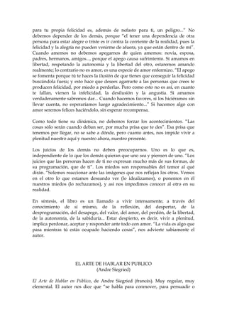 para tu propia felicidad es, además de nefasto para ti, un peligro...” No
debemos depender de los demás, porque “el tener una dependencia de otra
persona para estar alegre o triste es ir contra la corriente de la realidad, pues la
felicidad y la alegría no pueden venirme de afuera, ya que están dentro de mí”.
Cuando amemos no debemos apegarnos de quien amemos: novia, esposa,
padres, hermanos, amigos..., porque el apego causa sufrimiento. Si amamos en
libertad, respetando la autonomía y la libertad del otro, estaremos amando
realmente; lo contrario no es amor, es una especie de amor enfermizo. “El apego
se fomenta porque tú te haces la ilusión de que tienes que conseguir la felicidad
buscándola fuera; y esto hace que desees agarrarte a las personas que crees te
producen felicidad, por miedo a perderlas. Pero como esto no es así, en cuanto
te fallan, vienen la infelicidad, la desilusión y la angustia. Si amamos
verdaderamente sabremos dar... Cuando hacemos favores, si los hiciéramos sin
llevar cuenta, no esperaríamos luego agradecimiento...” Si hacemos algo con
amor seremos felices haciéndolo, sin esperar recompensa.
Como todo tiene su dinámica, no debemos forzar los acontecimientos. “Las
cosas sólo serán cuando deban ser, por mucha prisa que te des”. Esa prisa que
tenemos por llegar, no se sabe a dónde, pero cuanto antes, nos impide vivir a
plenitud nuestro aquí y nuestro ahora, nuestro presente.
Los juicios de los demás no deben preocuparnos. Uno es lo que es,
independiente de lo que los demás quieran que uno sea y piensen de uno. “Los
juicios que las personas hacen de ti no expresan mucho más de sus formas, de
su programación, que de ti”. Los miedos son responsables del temor al qué
dirán. “Solemos reaccionar ante las imágenes que nos reflejan los otros. Vemos
en el otro lo que estamos deseando ver (lo idealizamos), o ponemos en él
nuestros miedos (lo rechazamos), y así nos impedimos conocer al otro en su
realidad.
En síntesis, el libro es un llamado a vivir intensamente, a través del
conocimiento de sí mismo, de la reflexión, del despertar, de la
desprogramación, del desapego, del valor, del amor, del perdón, de la libertad,
de la autonomía, de la sabiduría... Estar despierto, es decir, vivir a plenitud,
implica perdonar, aceptar y responder ante todo con amor. “La vida es algo que
pasa mientras tú estás ocupado haciendo cosas”, nos advierte sabiamente el
autor.
EL ARTE DE HABLAR EN PUBLICO
(Andre Siegried)
El Arte de Hablar en Público, de Andre Siegried (francés). Muy regular, muy
elemental. El autor nos dice que “se habla para conmover, para persuadir o
 