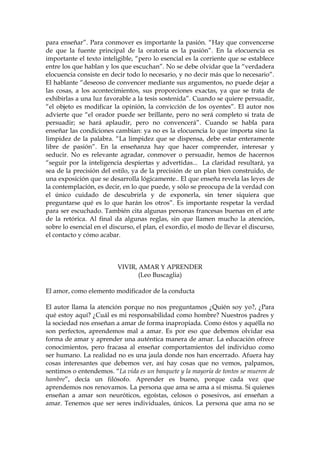 para enseñar”. Para conmover es importante la pasión. “Hay que convencerse
de que la fuente principal de la oratoria es la pasión”. En la elocuencia es
importante el texto inteligible, “pero lo esencial es la corriente que se establece
entre los que hablan y los que escuchan”. No se debe olvidar que la “verdadera
elocuencia consiste en decir todo lo necesario, y no decir más que lo necesario”.
El hablante “deseoso de convencer mediante sus argumentos, no puede dejar a
las cosas, a los acontecimientos, sus proporciones exactas, ya que se trata de
exhibirlas a una luz favorable a la tesis sostenida”. Cuando se quiere persuadir,
“el objeto es modificar la opinión, la convicción de los oyentes”. El autor nos
advierte que “el orador puede ser brillante, pero no será completo si trata de
persuadir; se hará aplaudir, pero no convencerá”. Cuando se habla para
enseñar las condiciones cambian: ya no es la elocuencia lo que importa sino la
limpidez de la palabra. “La limpidez que se dispensa, debe estar enteramente
libre de pasión”. En la enseñanza hay que hacer comprender, interesar y
seducir. No es relevante agradar, conmover o persuadir, hemos de hacernos
“seguir por la inteligencia despiertas y advertidas... La claridad resultará, ya
sea de la precisión del estilo, ya de la precisión de un plan bien construido, de
una exposición que se desarrolla lógicamente.. El que enseña revela las leyes de
la contemplación, es decir, en lo que puede, y sólo se preocupa de la verdad con
el único cuidado de descubrirla y de exponerla, sin tener siquiera que
preguntarse qué es lo que harán los otros”. Es importante respetar la verdad
para ser escuchado. También cita algunas personas francesas buenas en el arte
de la retórica. Al final da algunas reglas, sin que llamen mucho la atención,
sobre lo esencial en el discurso, el plan, el exordio, el modo de llevar el discurso,
el contacto y cómo acabar.
VIVIR, AMAR Y APRENDER
(Leo Buscaglia)
El amor, como elemento modificador de la conducta
El autor llama la atención porque no nos preguntamos ¿Quién soy yo?, ¿Para
qué estoy aquí? ¿Cuál es mi responsabilidad como hombre? Nuestros padres y
la sociedad nos enseñan a amar de forma inapropiada. Como éstos y aquélla no
son perfectos, aprendemos mal a amar. Es por eso que debemos olvidar esa
forma de amar y aprender una auténtica manera de amar. La educación ofrece
conocimientos, pero fracasa al enseñar comportamientos del individuo como
ser humano. La realidad no es una jaula donde nos han encerrado. Afuera hay
cosas interesantes que debemos ver, así hay cosas que no vemos, palpamos,
sentimos o entendemos. “La vida es un banquete y la mayoría de tontos se mueren de
hambre”, decía un filósofo. Aprender es bueno, porque cada vez que
aprendemos nos renovamos. La persona que ama se ama a sí misma. Si quienes
enseñan a amar son neuróticos, egoístas, celosos o posesivos, así enseñan a
amar. Tenemos que ser seres individuales, únicos. La persona que ama no se
 