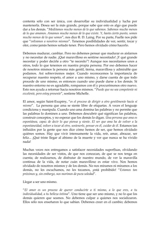 contenta sólo con ser única, con desarrollar su individualidad y lucha por
mantenerla. Desea ser la más grande, porque sabe que esto es algo que puede
dar a los demás. “Meditamos mucho menos de lo que sabemos. Sabemos mucho menos
de lo que amamos. Amamos mucho menos de lo que existe. Y, hasta cierto punto, somos
mucho menos de lo que somos”, nos dice R. D. Laing. Por su parte, Fuelle nos pide
que “volvamos a nosotros mismos”. Tenemos posibilidades de ver, sentir, tocar y
oler, como jamás hemos soñado tener. Pero hemos olvidado cómo hacerlo.
Debemos madurar, cambiar. Pero no debemos pensar que madurar es aislarnos
y no necesitar de nadie. ¡Qué maravilloso es sentirse necesitado! ¡Y qué grande
necesitar y poder decirle a otro “te necesito”! Aunque nos necesitamos unos a
otros, todo lo que tenemos en nuestra propia persona. Por eso debemos hacer
de nosotros mismos la persona más gentil, tierna, maravillosa y admirable que
podamos. Así sobreviremos mejor. Cuando reconocemos la importancia de
recuperar nuestro respeto, el amor a uno mismo, y darse cuenta de que todo
procede de uno mismo, es entonces cuando uno puede darse a los demás. Si
nuestro entorno no es agradable, rompamos con él y procurémonos otro nuevo.
Esto nos ayuda a retornar hacia nosotros mismos. “Puede que no sea competente ni
excelente, pero estoy presente”, sostiene Michelle.
El amor, según Saint-Exupéry, “es el proceso de dirigir a otro gentilmente hacía sí
mismo”. La persona que ama se siente libre de etiquetas. A veces el lenguaje
condiciona y manipula. Cuando uno ama domina las palabras y no permite que
las palabras lo dominen a uno. Debemos descubrir qué significan las palabras,
construir conceptos, y no esperar que los demás lo digan. Una persona que ama es
espontánea, capaz de decir lo que piensa y siente. El ser que ama ha de volver a la
espontaneidad, volver a tocar al otro, sostenerle, pensar en él, cuidar de él. Estamos tan
influidos por la gente que nos dice cómo hemos de ser, que hemos olvidado
quiénes somos. Hay que vivir intensamente la vida, reír, amar, abrazar, ser
feliz... ¡Qué triste llegar al abismo de la muerte y ver que nunca se ha vivido
nada!
Muchas veces nos entregamos a satisfacer necesidades superfluas, olvidando
las necesidades de ser vistos, de que nos conozcan, de que se nos tenga en
cuenta; de realizarnos, de disfrutar de nuestro mundo, de ver la maravilla
continua de la vida, de notar cuán maravilloso es estar vivo. Nos hemos
olvidado de nosotros mismos y de los demás. No nos miramos ni miramos a los
demás, no les escuchamos, no les tocamos, ¡está prohibido! “Estamos tan
próximos y, sin embargo, nos morimos de pura soledad”.
Llegar a ser uno mismo.
“El amor es un proceso de querer conducirte a ti mismo, a lo que eres, a tu
individualidad, a tu belleza íntima”. Uno tiene que ser uno mismo, y no lo que los
demás quieren que seamos. No debemos culpar a quienes nos socializaron.
Ellos sólo nos enseñaron lo que sabían. Debemos creer en el cambio; debemos
 