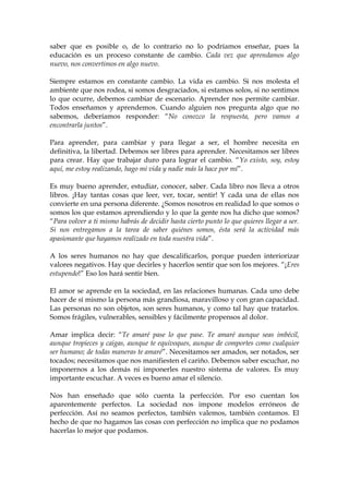 saber que es posible o, de lo contrario no lo podríamos enseñar, pues la
educación es un proceso constante de cambio. Cada vez que aprendamos algo
nuevo, nos convertimos en algo nuevo.
Siempre estamos en constante cambio. La vida es cambio. Si nos molesta el
ambiente que nos rodea, si somos desgraciados, si estamos solos, si no sentimos
lo que ocurre, debemos cambiar de escenario. Aprender nos permite cambiar.
Todos enseñamos y aprendemos. Cuando alguien nos pregunta algo que no
sabemos, deberíamos responder: “No conozco la respuesta, pero vamos a
encontrarla juntos”.
Para aprender, para cambiar y para llegar a ser, el hombre necesita en
definitiva, la libertad. Debemos ser libres para aprender. Necesitamos ser libres
para crear. Hay que trabajar duro para lograr el cambio. “Yo existo, soy, estoy
aquí, me estoy realizando, hago mi vida y nadie más la hace por mí”.
Es muy bueno aprender, estudiar, conocer, saber. Cada libro nos lleva a otros
libros. ¡Hay tantas cosas que leer, ver, tocar, sentir! Y cada una de ellas nos
convierte en una persona diferente. ¿Somos nosotros en realidad lo que somos o
somos los que estamos aprendiendo y lo que la gente nos ha dicho que somos?
“Para volver a ti mismo habrás de decidir hasta cierto punto lo que quieres llegar a ser.
Si nos entregamos a la tarea de saber quiénes somos, ésta será la actividad más
apasionante que hayamos realizado en toda nuestra vida”.
A los seres humanos no hay que descalificarlos, porque pueden interiorizar
valores negativos. Hay que decirles y hacerlos sentir que son los mejores. “¡Eres
estupendo!” Eso los hará sentir bien.
El amor se aprende en la sociedad, en las relaciones humanas. Cada uno debe
hacer de sí mismo la persona más grandiosa, maravilloso y con gran capacidad.
Las personas no son objetos, son seres humanos, y como tal hay que tratarlos.
Somos frágiles, vulnerables, sensibles y fácilmente propensos al dolor.
Amar implica decir: “Te amaré pase lo que pase. Te amaré aunque seas imbécil,
aunque tropieces y caigas, aunque te equivoques, aunque de comportes como cualquier
ser humano; de todas maneras te amaré”. Necesitamos ser amados, ser notados, ser
tocados; necesitamos que nos manifiesten el cariño. Debemos saber escuchar, no
imponernos a los demás ni imponerles nuestro sistema de valores. Es muy
importante escuchar. A veces es bueno amar el silencio.
Nos han enseñado que sólo cuenta la perfección. Por eso cuentan los
aparentemente perfectos. La sociedad nos impone modelos erróneos de
perfección. Así no seamos perfectos, también valemos, también contamos. El
hecho de que no hagamos las cosas con perfección no implica que no podamos
hacerlas lo mejor que podamos.
 