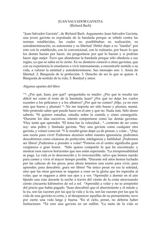 JUAN SALVADOR GAVIOTA
(Richard Bach)
“Juan Salvador Gaviota”, de Richard Bach. Argumento: Juan Salvador Gaviota,
una joven gaviota es expulsada de la bandada porque se rebeló contra las
normas establecidas, las cuales no posibilitaban su realización, su
autodeterminación, su autonomía y su libertad. Debió dejar a su “familia” por
roto con lo establecido, con lo convencional, con lo rutinario, por hacer lo que
los demás hacían por hacer, sin preguntarse por qué lo hacían y si podrían
hacer algo mejor. Tuvo que abandonar la bandada porque sólo obedecía a sus
reglas, ya que se sabía en lo cierto. En su destierro conoció a otras gaviotas, que
con su experiencia le enseñaron a vivir intensamente, a encontrarle sentido a su
vida, a valorar la amistad y autodeterminarse. Sus mensajes son: 1. Ansia de
libertad. 2. Búsqueda de la perfección. 3. Derecho de ser lo que se quiere. 4.
Búsqueda de sentido de la vida. 5. Bondad y amor.
Algunos apartes del libro:
“*- ¿Por qué, Juan, por qué? –preguntaba su madre- ¿Por qué te resulta tan
difícil ser como el resto de la bandada, Juan? ¿Por qué no dejas los vuelos
razantes a los pelícanos y a los albatros? ¿Por qué no comes? ¡Hijo, ya no eres
más que hueso y plumas! *- No me importa ser sólo hueso y plumas, mamá.
Sólo pretendo saber qué puede hacer en el aire y qué no. Nada más. Sólo deseo
saberlo. *Si quieres estudiar, estudia sobre la comida y cómo conseguirla.
*Durante los días sucesivos, intentó comportarse como las demás gaviotas.
*Hay tanto que aprender. *El tema fue la velocidad... *...contento de ser como
soy: una pobre y limitada gaviota. *Soy una gaviota como cualquier otra
gaviota, y volaré como tal. *Y le resultó grato dejar ya de pensar, y volar... *¡Hay
una razón para vivir! Podremos alzarnos sobre nuestra ignorancia, podremos
descubrirnos como criaturas de perfección, inteligencia y habilidad. ¡Podremos
ser libres! ¡Podremos a prender a volar! *Ponerse en el centro significaba gran
vergüenza o gran honor. *Sólo quiero compartir lo que he encontrado, y
mostrar esos nuevos horizontes que nos están esperando. *La irresponsabilidad
se paga. La vida es lo desconocido y lo irreconocible, salvo que hemos nacido
para comer y vivir el mayor tiempo posible. *Durante mil años hemos luchado
por las cabezas de los peces, pero ahora tenemos una razón para vivir; para
aprender; para descubrir; ¡para ser libres! *Su único pesar no era la soledad,
sino que las otras gaviotas se negasen a creer en la gloria que les esperaba al
volar; que se negasen a abrir sus ojos y a ver. *Aprendió a dormir en el aire
fijando una ruta durante la noche a través del viento de la costa atravesando
ciento cincuenta kilómetros de sol a sol. *Aprendió a volar y no se arrepintió
del precio que había pagado. *Juan descubrió que el aburrimiento y el miedo y
la ira, son las razones por las que la vida y la ira, son las razones por las que la
vida de una gaviota es corta, y al desaparecer aquellas de su pensamiento, tuvo
por cierto una vida larga y buena. *En el cielo, pensó, no debería haber
limitaciones. *Tú eres una gaviota en un millón. *La meta de la vida es
 