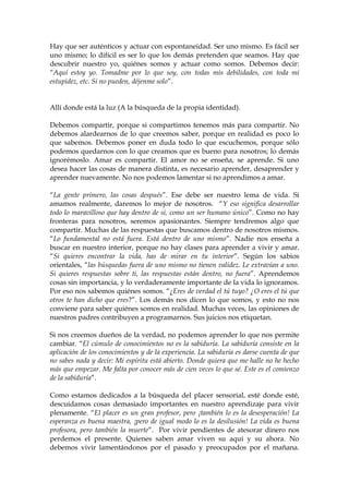 Hay que ser auténticos y actuar con espontaneidad. Ser uno mismo. Es fácil ser
uno mismo; lo difícil es ser lo que los demás pretenden que seamos. Hay que
descubrir nuestro yo, quiénes somos y actuar como somos. Debemos decir:
“Aquí estoy yo. Tomadme por lo que soy, con todas mis debilidades, con toda mi
estupidez, etc. Si no pueden, déjenme solo”.
Allí donde está la luz (A la búsqueda de la propia identidad).
Debemos compartir, porque si compartimos tenemos más para compartir. No
debemos alardearnos de lo que creemos saber, porque en realidad es poco lo
que sabemos. Debemos poner en duda todo lo que escuchemos, porque sólo
podemos quedarnos con lo que creamos que es bueno para nosotros; lo demás
ignorémoslo. Amar es compartir. El amor no se enseña, se aprende. Si uno
desea hacer las cosas de manera distinta, es necesario aprender, desaprender y
aprender nuevamente. No nos podemos lamentar si no aprendimos a amar.
“La gente primero, las cosas después”. Ese debe ser nuestro lema de vida. Si
amamos realmente, daremos lo mejor de nosotros. “Y eso significa desarrollar
todo lo maravilloso que hay dentro de si, como un ser humano único”. Como no hay
fronteras para nosotros, seremos apasionantes. Siempre tendremos algo que
compartir. Muchas de las respuestas que buscamos dentro de nosotros mismos.
“Lo fundamental no está fuera. Está dentro de uno mismo”. Nadie nos enseña a
buscar en nuestro interior, porque no hay clases para aprender a vivir y amar.
“Si quieres encontrar la vida, has de mirar en tu interior”. Según los sabios
orientales, “las búsquedas fuera de uno mismo no tienen validez. Le extravían a uno.
Si quieres respuestas sobre ti, las respuestas están dentro, no fuera”. Aprendemos
cosas sin importancia, y lo verdaderamente importante de la vida lo ignoramos.
Por eso nos sabemos quiénes somos. “¿Eres de verdad el tú tuyo? ¿O eres el tú que
otros te han dicho que eres?”. Los demás nos dicen lo que somos, y esto no nos
conviene para saber quiénes somos en realidad. Muchas veces, las opiniones de
nuestros padres contribuyen a programarnos. Sus juicios nos etiquetan.
Si nos creemos dueños de la verdad, no podemos aprender lo que nos permite
cambiar. “El cúmulo de conocimientos no es la sabiduría. La sabiduría consiste en la
aplicación de los conocimientos y de la experiencia. La sabiduría es darse cuenta de que
no sabes nada y decir: Mi espíritu está abierto. Donde quiera que me halle no he hecho
más que empezar. Me falta por conocer más de cien veces lo que sé. Este es el comienzo
de la sabiduría”.
Como estamos dedicados a la búsqueda del placer sensorial, esté donde esté,
descuidamos cosas demasiado importantes en nuestro aprendizaje para vivir
plenamente. “El placer es un gran profesor, pero ¡también lo es la desesperación! La
esperanza es buena maestra, ¡pero de igual modo lo es la desilusión! La vida es buena
profesora, pero también la muerte”. Por vivir pendientes de atesorar dinero nos
perdemos el presente. Quienes saben amar viven su aquí y su ahora. No
debemos vivir lamentándonos por el pasado y preocupados por el mañana.
 