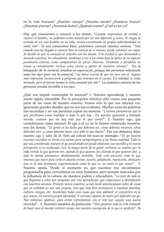 en la vida humana? ¿Nuestro cuerpo? ¿Nuestra mente? ¿Nuestros brazos?
¿Nuestras piernas? ¿Nuestros dedos? ¿Quiénes somos? ¿Cuál es mi yo?
Hay que conocernos y conocer a los demás. “Cuando empezamos de verdad a
conocer el hombre, no podemos evitar amarlo por ser tan diferente y único. Si niegas la
entrada de un solo hombre en tu vida, nunca encontrarás su propia individualidad en
nadie más”. Si nos conocemos bien, podremos conocer nuestra esencia. “Sólo
cuando uno ha llegado a conocer bien la esencia de sí mismo, puede entonces ser capaz
de decidir lo que es esencial en relación con los demás. Y la verdad es que demasiado a
menudo nosotros, los educadores, tendemos a ver a los niños bajo la óptica de su aspecto
puramente externo, como componentes de piezas diversas. Tendemos a dividirles en
trozos y considerarles incluso como piezas y partes de nosotros mismos”. En la
búsqueda de lo esencial muchos se equivocan, porque las personas solamente
usan los ojos para ver lo esencial, “sin darse cuenta de que los ojos son el órgano
más impreciso, inconsciente y peligroso que tenemos en el cuerpo. En realidad, le están
mirando, pero al mismo tiempo le están pasando por alto”. La auténtica esencia de las
personas resulta invisible a los ojos.
¿Qué nos impide contemplar lo esencial? 1. Nuestro aprendizaje y nuestra
mente rígida, inmutable. Por la percepción selectiva sólo vemos una pequeña
parte de las cosas de nuestro entorno. Vemos sólo lo que nos interesa ver,
ignorando grandes detalles que no son tan evidentes. Muchas veces las palabras
nos encasillan y no nos permitan captar las esencias. “Creemos plenamente que lo
que percibimos como realidad es todo lo que hay... En nuestro ignorante y limitado
mundo, creemos que no hay más que lo que vemos”. 2. Nuestro ego, que
consideramos como esencial. El ego o el yo no lo hemos construido nosotros,
sino los demás. “La gente os ha dicho qué deberías ser, cómo deberías moveros, cómo
deberíais oler, y cómo deberías hacer casi todo lo que hacéis”. Por eso debemos dejar
nuestro ego y salir de él. Sólo así entran los nuevos mensajes. “El yo levanta
enormes murallas en torno a sí mismo para autoprotegerse y las llama realidad. Todo lo
que sea considerado real por el yo encarcelado no puede atravesar esa muralla y la nueva
percepción se ve rechazada. Así, la mayor parte de la gente continúa su camino por la
vida viendo lo que quieren ver, oyendo lo que quieren oír, oliendo lo que quieren oler, y
todo lo demás permanece absolutamente invisible. Todo está presente, todo lo que
tenemos que hacer para verlo es dejarlo entrar, tocarlo, paladearlo, masticarlo, abrazarlo
(eso es lo más hermoso), experimentarlo como lo que es, no como lo que somos”. 3.
Nuestra apatía. Desde el momento en que nacemos nos encontramos
programados para convertirnos en seres humanos, pero siempre marcados por
la influencia de la cultura, de nuestros padres y educadores. “Lo peor de todo es
que llegamos a estar tan atrapados por este aprendizaje, que empezamos a identificarlo
con nosotros mismos. Primero somos nosotros, y más tarde amontonamos miles de cosas
que en realidad no nos son propias, sino que más bien pertenecen a nuestras familias,
cultura, amigos, etc. Asumimos todas esas cosas que más adelante se convierten en lo
que somos, en nuestra propia identidad. Y seremos capaces de morir por defender ese yo.
Nos volvemos apáticos, para evitar enfrentarnos con el reto que supone una nueva
identidad”. 4. Nuestros modelos de perfección. “Nos pasamos toda la vida tratando
de hacer que el mundo exterior encaje con nuestra concepción de lo que es perfecto”. Si
 