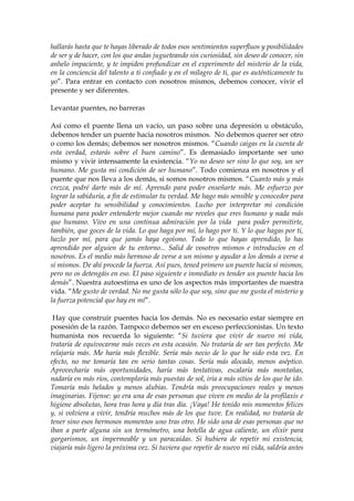 hallarás hasta que te hayas liberado de todos esos sentimientos superfluos y posibilidades
de ser y de hacer, con los que andas jugueteando sin curiosidad, sin deseo de conocer, sin
anhelo impaciente, y te impiden profundizar en el experimento del misterio de la vida,
en la conciencia del talento a ti confiado y en el milagro de ti, que es auténticamente tu
yo”. Para entrar en contacto con nosotros mismos, debemos conocer, vivir el
presente y ser diferentes.
Levantar puentes, no barreras
Así como el puente llena un vacío, un paso sobre una depresión u obstáculo,
debemos tender un puente hacia nosotros mismos. No debemos querer ser otro
o como los demás; debemos ser nosotros mismos. “Cuando caigas en la cuenta de
esta verdad, estarás sobre el buen camino”. Es demasiado importante ser uno
mismo y vivir intensamente la existencia. “Yo no deseo ser sino lo que soy, un ser
humano. Me gusta mi condición de ser humano”. Todo comienza en nosotros y el
puente que nos lleva a los demás, si somos nosotros mismos. “Cuanto más y más
crezca, podré darte más de mí. Aprendo para poder enseñarte más. Me esfuerzo por
lograr la sabiduría, a fin de estimular tu verdad. Me hago más sensible y conocedor para
poder aceptar tu sensibilidad y conocimientos. Lucho por interpretar mi condición
humana para poder entenderte mejor cuando me reveles que eres humano y nada más
que humano. Vivo en una continua admiración por la vida para poder permitirte,
también, que goces de la vida. Lo que haga por mí, lo hago por ti. Y lo que hagas por ti,
hazlo por mí, para que jamás haya egoísmo. Todo lo que hayas aprendido, lo has
aprendido por alguien de tu entorno... Salid de vosotros mismos e introducíos en el
nosotros. Es el medio más hermoso de verse a un mismo y ayudar a los demás a verse a
sí mismos. De ahí procede la fuerza. Así pues, tened primero un puente hacía sí mismos,
pero no os detengáis en eso. El paso siguiente e inmediato es tender un puente hacia los
demás”. Nuestra autoestima es uno de los aspectos más importantes de nuestra
vida. “Me gusto de verdad. No me gusta sólo lo que soy, sino que me gusta el misterio y
la fuerza potencial que hay en mí”.
Hay que construir puentes hacia los demás. No es necesario estar siempre en
posesión de la razón. Tampoco debemos ser en exceso perfeccionistas. Un texto
humanista nos recuerda lo siguiente: “Si tuviera que vivir de nuevo mi vida,
trataría de equivocarme más veces en esta ocasión. No trataría de ser tan perfecto. Me
relajaría más. Me haría más flexible. Sería más necio de lo que he sido esta vez. En
efecto, no me tomaría tan en serio tantas cosas. Sería más alocado, menos aséptico.
Aprovecharía más oportunidades, haría más tentativas, escalaría más montañas,
nadaría en más ríos, contemplaría más puestas de sol, iría a más sitios de los que he ido.
Tomaría más helados y menos alubias. Tendría más preocupaciones reales y menos
imaginarias. Fíjense: yo era una de esas personas que viven en medio de la profilaxis e
higiene absolutas, hora tras hora y día tras día. ¡Vaya! He tenido mis momentos felices
y, si volviera a vivir, tendría muchos más de los que tuve. En realidad, no trataría de
tener sino esos hermosos momentos uno tras otro. He sido una de esas personas que no
iban a parte alguna sin un termómetro, una botella de agua caliente, un elixir para
gargarismos, un impermeable y un paracaídas. Si hubiera de repetir mi existencia,
viajaría más ligero la próxima vez. Si tuviera que repetir de nuevo mi vida, saldría antes
 