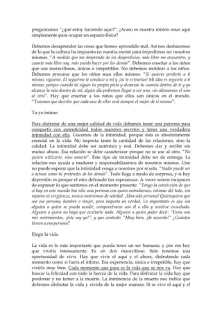 preguntamos “¿qué estoy haciendo aquí?”. ¡Acaso es nuestra misión estar aquí
simplemente para ocupar un espacio físico?
Debemos desaprender las cosas que hemos aprendido mal. Así nos deshacemos
de lo que la cultura ha impuesto en nuestra mente para impedirnos ser nosotros
mismos. “A medida que me desprendo de los desperdicios, más libre me encuentro, y
cuanto más libre soy, más puedo hacer por los demás”. Debemos enseñar a los niños
que son maravillosos, únicos e irrepetibles. No debemos moldear a los niños.
Debemos procurar que los niños sean ellos mismos. “Si quieres perderte a ti
mismo, sígueme. El seguirme te conduce a mí y ¡tú te extravías! Mi idea es seguirte a ti
mismo, porque cuando tú sigues tu propia pista y alcanzas tu esencia dentro de ti y yo
alcanzo la mía dentro de mí, algún día podremos llegar a ser uno, sin alienarnos el uno
al otro”. Hay que enseñar a los niños que ellos son únicos en el mundo.
“Tenemos que decirles que cada uno de ellos será siempre el mejor de sí mismo”.
Tu yo íntimo
Para disfrutar de una mejor calidad de vida debemos tener una persona para
compartir con autenticidad todos nuestros secretos y tener una verdadera
intimidad con ella. Gocemos de la intimidad, porque ésta es absolutamente
esencial en la vida. No importa tanto la cantidad de las relaciones, sino la
calidad. La intimidad debe ser auténtica y real. Debemos dar y recibir sin
mutuo abuso. Esa relación se debe caracterizar porque no se use al otro. “No
quiero utilizarte, sino amarte”. Este tipo de intimidad debe ser de entrega. La
relación nos ayuda a madurar y responsabilizarnos de nosotros mismos. Uno
no puede esperar que la intimidad venga a nosotros por si sola. “Nadie puede ser
o actuar como tú pretendes de los demás”. Todo llega a modo de sorpresa, y si hay
depresión es porque el otro defraudó tus esperanzas. A veces somos incapaces
de expresar lo que sentimos en el momento presente. “Tengo la convicción de que
si hay en este mundo tan sólo una persona con quien entrañarnos, intimar del todo, sin
reparos ni vergüenza, nunca moriremos de soledad. ¡Una sola persona! Quienquiera que
sea esa persona, hombre o mujer, poco importa en verdad. Lo importante es que sea
alguien a quien se pueda acudir, compenetrarse con él o ella y sentirse escuchado.
Alguien a quien no haya que ocultarle nada. Alguien a quien poder decir: “Estos son
mis sentimientos, ¡éste soy yo!”, y que conteste: “Muy bien, ¡de acuerdo!” ¿Cuántos
tienen a esa persona?
Elegir la vida
La vida es lo más importante que pueda tener un ser humano, y por eso hay
que vivirla intensamente. Es un don maravilloso. Sólo tenemos una
oportunidad de vivir. Hay que vivir el aquí y el ahora, disfrutando cada
momento como si fuera el último. Esa experiencia, única e irrepetible, hay que
vivirla muy bien. Cada momento que pasa es la vida que se nos va. Hay que
buscar la felicidad con todo la fuerza de la vida. Para disfrutar la vida hay que
perdonar y no temer a la muerte. La inminencia de la muerte nos indica que
debemos disfrutar la vida y vivirla de la mejor manera. Si se vive el aquí y el
 