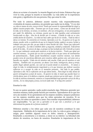 ahora no se teme a la muerte. La muerte llegará así se le tema. Entonces hay que
vivir la vida, porque la muerte es inexorable. La vida debe ser la experiencia
más grata y significativa de una persona. Hay que amar la vida.
Por todo lo anterior, debemos asumir nuestra vida responsablemente;
viviéndola de manera auténtica, sin permitir que nadie nos la dirija. “Si uno deja
su vida en manos de otro, nunca vivirá. Tenéis que asumir la responsabilidad de elegir y
definir vuestra propia vida... Tenemos que ser lo que somos... Como nos da miedo vivir
la vida, no la vivimos, ni vemos, ni sentimos. ¡No nos arriesgamos, ni nos preocupamos
por nada! En definitiva, no vivimos, puesto que la vida significa estar activamente
involucrado en algo... Uno ha de decidir por sí mismo... Cuando la vida no se vive,
estalla dentro de nosotros... La vida nos hace saber que ha de ser vivida... Toda la vida es
darse a sí mismo. Te conviertes en ti mismo. Aprendes a ser tú... Si quieres ser lo que tú
deseas, puedes serlo, a condición de que no te importe luchar, padecer un poco, luchar y
trabajar otro poco por ello, ya que nada te viene llovido del cielo. Tienes que esforzarte
por conseguirlo... La vida es también dolor y angustia, soledad y confusión. Todo forma
parte de la vida... Si careces de algo, es porque no has luchado por ello. Está ahí y es para
ti... Lo que realmente cuenta para nosotros es la fuerza interior... Tenéis que optar por
vosotros mismos... La gente que no vive su propia vida es la que carece de sentimientos
de autoestimación... Nadie puede humillarnos excepto vosotros mismos. Los demás
pueden veros de una forma diferente, pero vosotros sabéis quiénes sois; sed como sois y
hacedlo con orgullo... Cada uno de nosotros vale mucho. Cada uno de nosotros es una
historia... También sois un presente, un ahora. Con tesón, inteligencia, deseo y arrojo,
podéis llegar adonde queráis, sea cual sea el punto donde os encontréis... Si vamos a
elegir la vida, lo verdaderamente importante y a lo que tenemos que dedicar nuestros
esfuerzos es a escoger la vida en el momento presente... Sed todo lo que podáis.
Aprestaos a ello. No es suficiente con lo que ahora tenéis... Para elegir la vida, hemos de
querer arriesgarnos y amar de nuevo... Si quieres la vida, lo mejor que puedes hacer es
vivirla ahora, pues si te dedicas a esperar, puede que entonces ya no estés aquí... Si vivir
la vida te interesa vivamente, entonces es responsabilidad tuya aprender acerca de ella y
vivirla... Es tu vida propia y única, no la de nadie más. Y no hay otro camino”.
Enseñar la vida
Si uno no quiere aprender, nadie podrá enseñarle algo. Debemos aprender por
nosotros mismos; nadie puede hacerlo por nosotros. Aprendamos de lo que nos
sirva de modelo. Si no aprendemos de los mejores modelos, tampoco podremos
ser los mejores modelos para que los niños aprendan de nosotros. Si no
amamos, los niños no aprenden a amar. Para enseñar responsabilidad, debemos
ser responsables. “Lo que ven y aprenden es lo que van a practicar y lo que
determinará las pautas de su futura conducta”.
Debemos enseñar a los niños que cada uno de nosotros constituye lo más
importante. Hablarles de la importancia de la vida. La vida es gozo, milagro y
magia, pero también algunas veces es dolor, miseria y desesperación.
Enseñarles a encontrarse a sí mismos, a mirar en su interior. La felicidad está
dentro de nosotros, no fuera de nosotros. Enseñarles la importancia de los
 