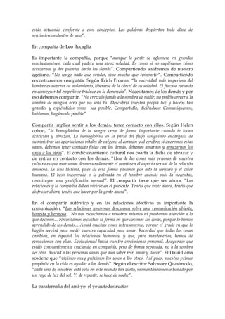 estás actuando conforme a esos conceptos. Las palabras despiertan toda clase de
sentimientos dentro de uno”.
En compañía de Leo Bucaglia
Es importante la compañía, porque “aunque la gente se aglomere en grandes
muchedumbres, cada cual padece una atroz soledad. Es como si no supiéramos cómo
acercarnos y dar puentes hacia los demás”. Compartiendo, saldremos de nuestro
egoísmo. “No tengo nada que vender, sino mucho que compartir”. Compartiendo
encontraremos compañía. Según Erich Fromm, “la necesidad más imperiosa del
hombre es superar su aislamiento, liberarse de la cárcel de su soledad. El fracaso rotundo
en conseguir tal empeño se traduce en la demencia”. Necesitamos de los demás y por
eso debemos compartir. “No crezcáis jamás a la sombra de nadie; no podéis crecer a la
sombra de ningún otro que no seas tú. Descubrid vuestra propia luz y haceos tan
grandes y espléndidos como sea posible. Compartidlo, diciéndoos: Comuniquemos,
hablemos, hagámoslo posible”
Compartir implica sentir a los demás, tener contacto con ellos. Según Helen
colton, “la hemoglobina de la sangre crece de forma importante cuando te tocan
acarician y abrazan. La hemoglobina es la parte del flujo sanguíneo encargada de
suministrar las aportaciones vitales de oxígeno al corazón y al cerebro; si queremos estas
sanos, debemos tener contacto físico con los demás, debemos amarnos y abrazarnos los
unos a los otros”. El condicionamiento cultural nos coarta la dicha de abrazar y
de entrar en contacto con los demás. “Una de las cosas más penosas de nuestra
cultura es que marcamos desmesuradamente el acento en el aspecto sexual de la relación
amorosa. Es una lástima, pues de esta forma pasamos por alto la ternura y el calor
humano. El beso inesperado o la palmada en el hombre cuando más la necesitas,
constituyen una gratificación sensual”. El compartir tiene que ser ahora. “Las
relaciones y la compañía deben vivirse en el presente. Tenéis que vivir ahora, tenéis que
disfrutar ahora, tenéis que hacer por la gente ahora”.
En el compartir auténtico y en las relaciones afectivas es importante la
comunicación. “Las relaciones amorosas descansan sobre una comunicación abierta,
honesta y hermosa... No nos escuchamos a nosotros mismos ni prestamos atención a lo
que decimos... Necesitamos escuchar la forma en que decimos las cosas, porque lo hemos
aprendido de los demás... Amad muchas cosas intensamente, porque el grado en que lo
hagáis servirá para medir vuestra capacidad para amar. Recordad que todas las cosas
cambian, en especial las relaciones humanas, y que, para mantenerlas, hemos de
evolucionar con ellas. Evolucionad hacia vuestro crecimiento personal. Aseguraos que
estáis constantemente creciendo en compañía, pero de forma separada, no a la sombra
del otro. Buscad a las personas sanas que aún saber reír, amar y llorar”. El Dalai Lama
sostiene que “vivimos muy próximos los unos a los otros. Así pues, nuestro primer
propósito en la vida es ayudar a los demás”. Según el escritor Salvatore Quasimodo,
“cada uno de nosotros está solo en este mundo tan vasto, momentáneamente bañado por
un rayo de luz del sol. Y, de repente, se hace de noche”.
La parafernalia del anti-yo: el yo autodestructor
 
