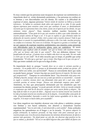 Es muy común que las personas sean incapaces de expresar sus sentimientos; es
importante decir sí; existe demasiado pesimismo, y las personas no confían en
sí mismas y son desconfiadas con los demás. En cuanto a la dificultad de
expresar el amor, algunas personas “tienen miedo de mostrar su belleza y encanto
interiores... Se hallan en constante duda sobre este aspecto de su vida. Si aún queda
alguna esperanza para nosotros como seres que sentimos el amor, es absolutamente
necesario que lo expresemos bien a las claras, junto con el aprecio por los demás, sin que
sintamos temor alguno”. Esos temores nublan nuestro horizonte de
autorrealización. “Gran parte de lo que sois vosotros se debe a que estáis detenidos en
vuestro propio camino de llegar a ser. Y lo que os suplico es ¡que eliminéis todos los
obstáculos de vuestro camino! ¡Volar, vivir y amar está a vuestro alcance! Todo lo que
debéis hacer es asumir la responsabilidad y aferraros a ella. Con todo, muchas personas
no confían en sí mismas. No creen en sí mismas. Ni siquiera se gustan a sí mismas”. El
no ser capaces de expresar nuestros sentimientos, nos muestra como personas
con dificultades para la realización plena, para ser auténticos. Al morir
tendremos que explicar ante el creador “por qué no hemos sido nosotros mismos.
¿Por qué no hemos sido todo lo que somos?”. Por eso debemos detener “esta
parafernalia del anti-yo. ¿Cuántas veces os habéis oído decir no soy nada. No sois nada
si creéis que no sois nada”. Si el niño escucha que es torpe, es posible que actúe
torpemente. “El niño oye y ¡qué oye?: que es torpe. Uno llega a ser lo que cree que es”.
Hay que tener cuidado con lo que se le diga al niño.
Es importante decir sí, porque “cuando dices no es como si carrases puertas y
ventanas... Si no podéis decir sí, porque os dé demasiado miedo, probad con quizás. ¡Al
menos habrá una salida, una oportunidad!”. Nunca es conveniente decir que nada
se puede hacer, porque “siempre hay algo que puede hacerse al respecto. No tiene más
que proponérselo”. Tampoco es conveniente decir “Soy demasiado viejo para esto.
¡Probad y hacerlo, aunque sólo sea una vez y veáis qué jóvenes os encontráis!... Cuando
os oigáis a vosotros mismos decir soy demasiado viejo para tal o cual cosa, estáis
cerrando puertas al mismo tiempo. ¡Nunca sois demasiado mayores para nada!”.
Asimismo, no hay que preocuparse demasiado por los sinsabores que nos
ocasionan los demás, porque “se puede aprender del dolor. Sería un mundo estúpido
si creyésemos que todo ha de discurrir siempre por unos cauces fáciles y alegres... No
hay nada de malo en un poco de dolor... Algunas veces la misma muerte nos enseña de
la vida y la propia miseria nos enseña acerca de la alegría... Consideradlas como parte de
vida. ¡Experimentadlas! Aprender a sentir los lados menos agradables de la vida, sin
negarlos. A lo mejor os hacen daño, pero aceptadlo”.
Las ideas negativas nos impiden alcanzar una vida plena y auténtica, porque
nos limitan y nos hacen solitarios, nos aburren y neutralizan nuestra
espontaneidad. “Son la anti-vida, el anti-desarrollo y anti-cambio”. Estas actitudes
negativas las aprendemos en el hogar y en la escuela. “Si quieres adquirir la
propia estimación, la madurez personal, no hay mejor sitio para comenzar que en
vuestra propia casa. Con frecuencia dispensamos las mínimas demostraciones de afecto a
quienes más queremos... No dejad pasar un solo día, sin observar algo positivo en los
que os rodean, y ¡decídselo! Tal vez os sea difícil algunos días, pues habéis de fijaros con
 