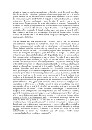 atención y buscar un motivo, pero esforzaos en hacedlo y decid: Lo hiciste muy bien.
Bien hecho, si señor... Aquellos a quienes tendríamos que apoyar más por el lo mucho
que los amamos son con frecuencia seres a quienes menos animamos. Y es una lástima.
Es en vuestros hogares donde habéis de empezar a crear esa atmósfera de la propia
estimación... Tenemos oportunidades todos los días de nuestra vida y no las
aprovechamos. Empecemos con los seres más próximos a nosotros. Enseñémosles a
estimarse a sí mismos y asegurémonos que cada cual recibe su correspondiente atención
cotidiana... A nadie le sabe mal que le digan te quiero... Y si no podéis decírselo,
escribidlo... ¡Pero confesadlo! Y hacedlo muchas veces. Uno jamás se cansa de oírlo”.
Los profesores, en la escuela, se encargan de disminuir la autoestima del niño
cuando los descalifican y los hacen sentir incapaces e inseguros, tildándolos
muchas veces de tontos.
No es bueno ser tan desconfiados. “Nuestra cultura nos ha enseñando
constantemente a sospechar; no a confiar ni a creer, sino ¡a tener miedo a todo! No
hacemos más que construir murallas cada vez más altas para protegernos de los demás...
Vamos diciendo también a nuestros hijos que no confíen y nos estamos separando cada
vez más los unos de los otros... Renunciad al juego de sentir desconfianza hacia los
demás. Es arriesgado, por supuesto, pero ¡todo tiene sus riesgos!... Es preciso que
rechacemos esas ideas autodestructivas sobre la posibilidad de no ser uno lo bastante
listo como para discernir lo que es mejor para sí mismo. Aprended de nuevo a escuchar
vuestras propias voces interiores y a confiar en vosotros mismos. Nadie mejor que
vosotros sabe lo que es adecuado para vosotros mismos... Hay muchos caminos y el tuyo
es tan válido como el mío, con tal que nos lleve a la bondad, a la nobleza, a la belleza, a la
alegría y a la madurez, en lugar de la destrucción. Escuchaos y confiad en vosotros
mismos... Aprender a oír de nuevo. Aprended a creer. ¡Intentadlo! Nunca sabréis nada
hasta que lo hagáis y sólo entonces comprobaréis que sois consecuentes con vosotros
mismos y que lo hacéis es conveniente para nosotros... Escojed el camino de la vida, del
amor, de la inquietud por los demás, de la esperanza, de la fe en el mañana, de la
confianza y de la bondad. Es asunto vuestro. La opción es vuestra. También podéis
inclinaros por la desesperación, por la miseria, por hacer la vida incómoda al prójimo y
por la intolerancia. Pero, ¿para qué? No tiene sentido. Sólo es una autofalgelación.
Ahora bien, os advierto que si os decidís a asumir la plena responsabilidad para elegir
vuestra vida, ello no os será fácil y tendréis que aprender a arriesgaros de nuevo. El
riesgo es la llave del cambio”. Por eso debemos correr riesgos. “Amar es correr el
riesgo de no ser correspondido. Uno ama para amar y no para recibir nada a cambio,
pues de lo contrario no sería amor. Esperar es correr el riesgo de sentir el dolor. Intentar
algo es correr el riesgo de fracasar. Pero debe asumirse el riesgo, porque el mayor peligro
que hay en la vida es no arriesgarse a nada. La persona que no arriesga nada no hace
nada, no tiene nada y nada es. Tal vez evite así el sufrimiento y la pena, pero,
sencillamente, no podrá aprender, ni sentir, ni cambiar, ni madurar, ni vivir, ni amar.
Encadenado a sus certidumbres y a sus manías, no es sino un esclavo. Ha renunciado a
su característica más importante, esto es, a su libertad individual. Sólo quien se arriesga
es libre. Mantenerse escondido, extraviarse a sí mismo por culpa de las ideas
autoderrotistas es morir. No permitamos que esto suceda. Vuestra mayor
responsabilidad es llegar a realizaros plenamente”.
 