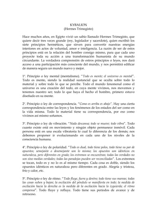 KYBALION
(Hermes Trimegisto)
Hace muchos años, en Egipto vivió un sabio llamado Hermes Trimegisto, que
quiere decir tres veces grande (rey, legislador y sacerdote), quien escribió los
siete principios herméticos, que sirven para convertir nuestras energías
interiores en actos de voluntad, amor e inteligencia. La razón de ser de estos
principios está en la relación del hombre consigo mismo, para que cada uno
proyecte toda su acción a una transformación humanista de su mundo
circundante. La verdadera comprensión de estros principios o leyes, nos dará
acceso a una participación más consciente del mundo, y nos permitirá edificar
de manera segura un mundo nuevo y mejor.
1º. Principio o ley mental (mentalismo). “Todo es mente; el universo es mental”.
Todo es mente, siendo la realidad sustancial que se oculta sobre todo lo
material y sobre todo lo que se percibe. Todo el mundo fenomenal como el
universo es una creación del todo, en cuya mente vivimos, nos movemos y
tenemos nuestro ser; todo lo que haya el hecho el hombre, primero estuvo
diseñado en su mente.
2º. Principio o ley de correspondencia. “Como es arriba es abajo”. Hay una cierta
correspondencia entre las leyes y los fenómenos de los estados del ser como en
la vida misma. Todo lo material tiene su correspondencia, por eso como
vivimos así mismo soñamos.
3º. Principio o ley de vibración. “Nada descansa; todo se mueve; todo vibra”. Todo
cuanto existe está en movimiento y ningún objeto permanece inmóvil. Cada
persona está en una escala vibratoria lo cual lo diferencia de los demás; nos
debemos proponer ir evolucionando en cada uno de los niveles de la
consciencia humana.
4º. Principio o ley de polaridad. “Todo es dual, todo tiene polos, todo tiene su par de
opuestos; semejante o desemejante son lo mismo; los opuestos son idénticos en
naturaleza, pero diferentes en grado; los extremos se encuentran; todas las verdades no
son sino medias verdades; todas las paradojas pueden ser reconciliadas”. Los extremos
se tocan, todo es y no lo es al mismo tiempo. Cada cosa es doble, siendo los
opuestos idénticos en naturaleza pero diferentes en grado. Alegría y tristeza,
frío y calor, etc.
5º. Principio o ley de ritmo. “Todo fluye, fuera y dentro; todo tiene sus mareas; todas
las cosas suben y bajan; la oscilación del péndulo se manifiesta en todo; la medida de
oscilación hacia la derecha es la medida de la oscilación hacia la izquierda; el ritmo
compensa”. Todo fluye y refluye. Todo tiene sus períodos de avance y de
retroceso.
 