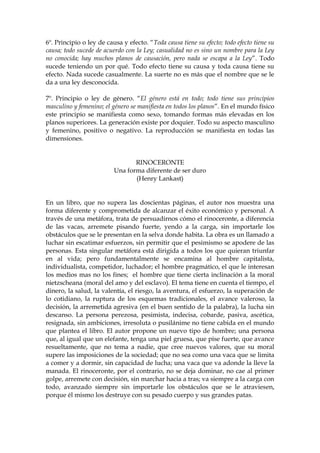 6º. Principio o ley de causa y efecto. “Toda causa tiene su efecto; todo efecto tiene su
causa; todo sucede de acuerdo con la Ley; casualidad no es sino un nombre para la Ley
no conocida; hay muchos planos de causación, pero nada se escapa a la Ley”. Todo
sucede teniendo un por qué. Todo efecto tiene su causa y toda causa tiene su
efecto. Nada sucede casualmente. La suerte no es más que el nombre que se le
da a una ley desconocida.
7º. Principio o ley de género. “El género está en todo; todo tiene sus principios
masculino y femenino; el género se manifiesta en todos los planos”. En el mundo físico
este principio se manifiesta como sexo, tomando formas más elevadas en los
planos superiores. La generación existe por doquier. Todo su aspecto masculino
y femenino, positivo o negativo. La reproducción se manifiesta en todas las
dimensiones.
RINOCERONTE
Una forma diferente de ser duro
(Henry Lankast)
En un libro, que no supera las doscientas páginas, el autor nos muestra una
forma diferente y comprometida de alcanzar el éxito económico y personal. A
través de una metáfora, trata de persuadirnos cómo el rinoceronte, a diferencia
de las vacas, arremete pisando fuerte, yendo a la carga, sin importarle los
obstáculos que se le presentan en la selva donde habita. La obra es un llamado a
luchar sin escatimar esfuerzos, sin permitir que el pesimismo se apodere de las
personas. Esta singular metáfora está dirigida a todos los que quieran triunfar
en al vida; pero fundamentalmente se encamina al hombre capitalista,
individualista, competidor, luchador; el hombre pragmático, el que le interesan
los medios mas no los fines; el hombre que tiene cierta inclinación a la moral
nietzscheana (moral del amo y del esclavo). El tema tiene en cuenta el tiempo, el
dinero, la salud, la valentía, el riesgo, la aventura, el esfuerzo, la superación de
lo cotidiano, la ruptura de los esquemas tradicionales, el avance valeroso, la
decisión, la arremetida agresiva (en el buen sentido de la palabra), la lucha sin
descanso. La persona perezosa, pesimista, indecisa, cobarde, pasiva, ascética,
resignada, sin ambiciones, irresoluta o pusilánime no tiene cabida en el mundo
que plantea el libro. El autor propone un nuevo tipo de hombre; una persona
que, al igual que un elefante, tenga una piel gruesa, que pise fuerte, que avance
resueltamente, que no tema a nadie, que cree nuevos valores, que su moral
supere las imposiciones de la sociedad; que no sea como una vaca que se limita
a comer y a dormir, sin capacidad de lucha; una vaca que va adonde la lleve la
manada. El rinoceronte, por el contrario, no se deja dominar, no cae al primer
golpe, arremete con decisión, sin marchar hacia a tras; va siempre a la carga con
todo, avanzado siempre sin importarle los obstáculos que se le atraviesen,
porque él mismo los destruye con su pesado cuerpo y sus grandes patas.
 