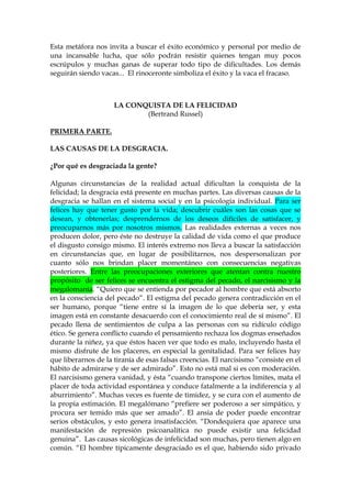 Esta metáfora nos invita a buscar el éxito económico y personal por medio de
una incansable lucha, que sólo podrán resistir quienes tengan muy pocos
escrúpulos y muchas ganas de superar todo tipo de dificultades. Los demás
seguirán siendo vacas... El rinoceronte simboliza el éxito y la vaca el fracaso.
LA CONQUISTA DE LA FELICIDAD
(Bertrand Russel)
PRIMERA PARTE.
LAS CAUSAS DE LA DESGRACIA.
¿Por qué es desgraciada la gente?
Algunas circunstancias de la realidad actual dificultan la conquista de la
felicidad; la desgracia está presente en muchas partes. Las diversas causas de la
desgracia se hallan en el sistema social y en la psicología individual. Para ser
felices hay que tener gusto por la vida; descubrir cuáles son las cosas que se
desean, y obtenerlas; desprendernos de los deseos difíciles de satisfacer, y
preocuparnos más por nosotros mismos. Las realidades externas a veces nos
producen dolor, pero éste no destruye la calidad de vida como el que produce
el disgusto consigo mismo. El interés extremo nos lleva a buscar la satisfacción
en circunstancias que, en lugar de posibilitarnos, nos despersonalizan por
cuanto sólo nos brindan placer momentáneo con consecuencias negativas
posteriores. Entre las preocupaciones exteriores que atentan contra nuestro
propósito de ser felices se encuentra el estigma del pecado, el narcisismo y la
megalomanía. “Quiero que se entienda por pecador al hombre que está absorto
en la consciencia del pecado”. El estigma del pecado genera contradicción en el
ser humano, porque “tiene entre sí la imagen de lo que debería ser, y esta
imagen está en constante desacuerdo con el conocimiento real de sí mismo”. El
pecado llena de sentimientos de culpa a las personas con su ridículo código
ético. Se genera conflicto cuando el pensamiento rechaza los dogmas enseñados
durante la niñez, ya que éstos hacen ver que todo es malo, incluyendo hasta el
mismo disfrute de los placeres, en especial la genitalidad. Para ser felices hay
que liberarnos de la tiranía de esas falsas creencias. El narcisismo “consiste en el
hábito de admirarse y de ser admirado”. Esto no está mal si es con moderación.
El narcisismo genera vanidad, y ésta “cuando transpone ciertos límites, mata el
placer de toda actividad espontánea y conduce fatalmente a la indiferencia y al
aburrimiento”. Muchas veces es fuente de timidez, y se cura con el aumento de
la propia estimación. El megalómano “prefiere ser poderoso a ser simpático, y
procura ser temido más que ser amado”. El ansia de poder puede encontrar
serios obstáculos, y esto genera insatisfacción. “Dondequiera que aparece una
manifestación de represión psicoanalítica no puede existir una felicidad
genuina”. Las causas sicológicas de infelicidad son muchas, pero tienen algo en
común. “El hombre típicamente desgraciado es el que, habiendo sido privado
 