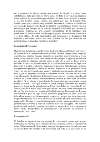 en la juventud de alguna satisfacción normal, ha llegado a evaluar unas
satisfacciones más que otras, y, por lo tanto, ha dado a su vida una dirección
única, además de un énfasis exagerado del éxito sobre las actividades opuestas
a él... Un hombre puede sentirse tan contrariado que no busque otras
satisfacciones que la distracción y el olvido. Entonces se convierte en un devoto
del placer. Es decir, procura hacer llevadera la vida sintiéndose menos vivo. La
embriaguez, por ejemplo, es un suicidio temporal; la felicidad que produce es
puramente negativa, es una cesación momentánea de la felicidad”. En
conclusión, la “infelicidad es debida en gran parte a ideas erróneas, a una ética
y a unos hábitos de vida equivocados, que conducen a la destrucción del
impulso y del deseo natural de cosas posibles, de las que dependen en
definitiva toda felicidad de hombres y animales”.
La desgracia bayroniana
Quienes son desgraciados atribuyen su desgracia a la naturaleza del universo, y
se fijan en lo más desagradable de la realidad. Muchos desgraciados, luego de
experimentar algunos placeres pasajeros, se muestran muy pesimistas, y creen
que todo es vanidad. No se debe desear mucho, porque el logro de lo deseado
no garantiza la felicidad; muchas veces la falta de lo que se desea genera
felicidad. La vida no es melodrama, en el cual después de sufrir se llega a un
final feliz. Si la vida es efímera y fugaz, es porque así se disfruta mejor. Muchos
son pesimistas porque la ciencia no ha dado respuestas a los problemas de la
vida. Hay que creer en el amor audaz y vigilante, que no conoce el bien y el
mal, y que no pretende santificar ni divinazar a nadie. Para ser feliz hay que
vivir el presente, olvidándose de las restricciones que en el pasado impedían el
disfrute de la vida, como lo fueron los tabúes sexuales. El amor debe ser fuente
de placer. “Y no sólo es el amor fuente de placer, sino que su ausencia es una
fuente de dolor... Hay que valorar el amor, porque acrecienta los mejores
placeres... Quien no ha gozado nunca de las cosas bellas en compañía del ser
amado, no sabe a dónde llega su mágico poder”. El amor capaz de romper con
el ego, “es una forma de cooperación biológica en que las emociones del uno
son necesarias para el logro de los instintivos propósitos del otro”. Para ser
feliz, el ser humano necesita compartir y cooperar, porque, por naturaleza, éste
no puede estar solo, vivir solo; necesita de los demás. El amor nos conduce a la
cooperación. El amor en su más alta expresión revela valores que de otro modo
permanecerían ocultos, y tiene en sí mismo un valor intangible... “El hombre
prudente será tan feliz como las circunstancias lo permitan, y si encuentra en
cierto modo desagradable la contemplación del mundo, se dedicará a
contemplar otras cosas”.
La competencia
El hombre de negocios, en este mundo de competencia, piensa que lo que
obstaculiza su felicidad es la lucha por la vida, entendida como la lucha por el
éxito. “Mientras no sólo desee éxito, sino que esté persuadido de todo corazón
de que el deber del hombre es la persecución del éxito, y de que quien no lo
 