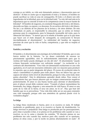 consiga es un infeliz, su vida será demasiado ansiosa y desconcentra para ser
dichoso”. Si bien es cierto que es importante el éxito y el dinero, el hombre no
puede sacrificar su vida en aras de conseguirlos. El éxito y el dinero son sólo
ingredientes de la felicidad, pero no la felicidad total. “La raíz del mal está en la
importancia que se concede al éxito en la competencia como la mayor fuente de
felicidad”. El hombre de negocios, en constante búsqueda del éxito y del dinero,
descuida sus hijos, su esposa y su descanso. Es un esclavo del éxito o del dinero.
No lee y no disfruta de los placeres de la lectura y de otros deleites. De esta
infelicidad, en parte, es responsable la educación, que se centra en formar
personas para la competencia, para la búsqueda incansable del éxito, para la
obtención del dinero. “A menos que se le enseñe al hombre qué es lo que tiene
que hacer con el éxito después de conseguirlo, su consecución le llevará
inevitablemente al aburrimiento”. La infelicidad del hombre de negocios
proviene de creer que la vida es lucha, competencia, y que sólo se respeta al
vencedor.
Fastidio y excitación
El fastidio y el aburrimiento son enemigos de la felicidad. El fastidio, que es una
fuerza motriz de la historia, “es un deseo controlado de sucesos no
precisamente agradables, sino lo suficientemente interesante para que la
víctima del hastío pueda distinguir un día del otro”. El aburrimiento “puede
evitarse buscando excitaciones con suficiente energía”. La excitación es lo
contrario del aburrimiento. “Una vida con demasiadas excitaciones es una vida
agotadora, en el cual son necesarios estímulos cada vez mayores para producir
la emoción, que es parte integrante del placer. El exceso de excitación mina la
salud e insensibiliza el paladar para todo placer. Para ser felices hay que ser
capaces de tolerar cierto nivel de aburrimiento, porque la vida, como todo, tiene
partes aburridas”. Esto lo deberíamos aprender desde niños. Para vencer el
aburrimiento hay que buscar placeres que no traigan consecuencias negativas
posteriormente. El amor es una buena fuente para derrotar el aburrimiento;
pero el placer sexual debe contener amor. “Cuando el placer momentáneo ha
terminado, hay fatiga, disgusto y una sensación de vida hueca. El amor es una
parte de la vida de la tierra; el sexo sin amor, no lo es”. Hay que huir del
fastidio que no es provechoso. “Una vida feliz debe ser en una gran extensión
una vida tranquila, porque sólo una atmósfera de quietud puede vivir la
verdadera alegría”.
La fatiga
La fatiga física moderada es buena, pero sí es excesiva es mala. El trabajo
moderado es gratificante, pero si es excesivo es fuente de insatisfacción. La
fatiga nerviosa es perjudicial. Esta fatiga es producida por las preocupaciones,
pero éstas si pueden evitar, si se piensa en los problemas sólo cuando se van a
resolver, no en la cama o durante las comidas. “El discreto piensa en sus
problemas tan solo cuando hay motivos para ello; cuando no es oportuno,
piensa en otras cosas, y por la noche no piensa absolutamente en nada”. El
 
