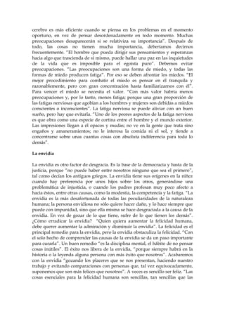 cerebro es más eficiente cuando se piensa en los problemas en el momento
oportuno, en vez de pensar desordenadamente en todo momento. Muchas
preocupaciones desaparecerán si se relativiza su importancia”. Después de
todo, las cosas no tienen mucha importancia, deberíamos decirnos
frecuentemente. “El hombre que pueda dirigir sus pensamientos y esperanzas
hacia algo que trascienda de sí mismo, puede hallar una paz en las inquietudes
de la vida que es imposible para el egoísta puro”. Debemos evitar
preocupaciones. “Las preocupaciones son una forma de miedo, y todas las
formas de miedo producen fatiga”. Por eso se deben afrontar los miedos. “El
mejor procedimiento para combatir el miedo es pensar en él tranquila y
razonablemente, pero con gran concentración hasta familiarizarnos con él”.
Para vencer el miedo se necesita el valor. “Con más valor habría menos
preocupaciones y, por lo tanto, menos fatiga; porque una gran proporción de
las fatigas nerviosas que agobian a los hombres y mujeres son debidas a miedos
conscientes o inconscientes”. La fatiga nerviosa se puede aliviar con un buen
sueño, pero hay que evitarla. “Uno de los peores aspectos de la fatiga nerviosa
es que obra como una especie de cortina entre el hombre y el mundo exterior.
Las impresiones llegan a él opacos y mudas; no ve en la gente que trata sino
engaños y amaneramientos; no le interesa la comida ni el sol, y tiende a
concentrarse sobre unas cuantas cosas con absoluta indiferencia para todo lo
demás”.
La envidia
La envidia es otro factor de desgracia. Es la base de la democracia y hasta de la
justicia, porque “no puede haber entre nosotros ninguno que sea el primero”,
tal como decían los antiguos griegos. La envidia tiene sus orígenes en la niñez
cuando hay preferencia por unos hijos sobre los otros, generándose una
problemática de injusticia, o cuando los padres profesan muy poco afecto a
hacia éstos, entre otras causas, como la modestia, la competencia y la fatiga. “La
envidia es la más desafortunada de todas las peculiaridades de la naturaleza
humana; la persona envidiosa no sólo quiere hacer daño, y lo hace siempre que
puede con impunidad, sino que ella misma se hace desgraciada a la causa de la
envidia. En vez de gozar de lo que tiene, sufre de lo que tienen los demás”.
¿Cómo erradicar la envidia? “Quien quiera aumentar la felicidad humana,
debe querer aumentar la admiración y disminuir la envidia”. La felicidad es el
principal remedio para la envidia, pero la envidia obstaculiza la felicidad. “Con
el solo hecho de comprender las causas de la envidia se da un paso importante
para curarla”. Un buen remedio “es la disciplina mental, el hábito de no pensar
cosas inútiles”. El éxito nos libera de la envidia, “porque siempre habrá en la
historia o la leyenda alguna persona con más éxito que nosotros”. Acabaremos
con la envidia “gozando los placeres que se nos presentan, haciendo nuestro
trabajo y evitando comparaciones con personas que, tal vez equivocadamente,
suponemos que son más felices que nosotros”. A veces es sencillo ser feliz. “Las
cosas esenciales para la felicidad humana son sencillas, tan sencillas que las
 