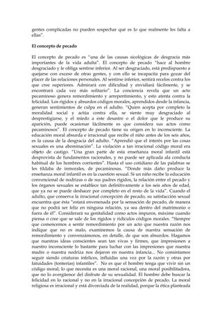 gentes complicadas no pueden sospechar qué es lo que realmente les falta a
ellas”.
El concepto de pecado
El concepto de pecado es “una de las causas sicológicas de desgracia más
importantes de la vida adulta”. El concepto de pecado “hace al hombre
desgraciado y le obliga sentirse inferior. Al ser desgraciado, está predispuesto a
quejarse con exceso de otras gentes, y con ello se incapacita para gozar del
placer de las relaciones personales. Al sentirse inferior, sentirá recelos contra los
que cree superiores. Admirará con dificultad y envidiará fácilmente, y se
encontrará cada vez más solitario”. La conciencia revela que un acto
pecaminoso genera remordimiento y arrepentimiento, y esto atenta contra la
felicidad. Los rígidos y absurdos códigos morales, aprendidos desde la infancia,
generan sentimientos de culpa en el adulto. “Quien acepta por completo la
moralidad social y actúa contra ella, se siente muy desgraciado al
desprestigiarse, y el miedo a este desastre o el dolor que le produce su
aparición, puede ocasionar fácilmente es que considera sus actos como
pecaminosos”. El concepto de pecado tiene su origen en lo inconsciente. La
educación moral absurda e irracional que recibe el niño antes de los seis años,
es la causa de la desgracia del adulto. “Aprendió que el interés por las cosas
sexuales es una abominación”. La violación a tan irracional código moral era
objeto de castigo. “Una gran parte de esta enseñanza moral infantil está
desprovista de fundamentos racionales, y no puede ser aplicada ala conducta
habitual de los hombres corrientes”. Hasta el uso cotidiano de las palabras se
les tildaba de inmorales, de pecaminosas. “Donde más daño produce la
enseñanza moral infantil es en la cuestión sexual. Si un niño recibe la educación
convencional de nodrizas o de sus padres rígidos, la relación entre el pecado y
los órganos sexuales se establece tan definitivamente a los seis años de edad,
que ya no se puede deshacer por completo en el resto de la vida”. Cuando el
adulto, que conserva la irracional concepción de pecado, su satisfacción sexual
encuentra que ésta “estará envenenada por la sensación de pecado, de manera
que no podrá ser feliz en ninguna relación, ya sea dentro del matrimonio o
fuera de él”. Considerará su genitalidad como actos impuros, máxime cuando
piensa o cree que se sale de los rígidos y ridículos códigos morales. “Siempre
que comencemos a sentir remordimiento por un acto que nuestra razón nos
indique que no es malo, examinemos la causa de nuestra sensación de
remordimiento y convenzámonos, en detalle, de que son absurdos. Hagamos
que nuestras ideas conscientes sean tan vivas y firmes, que impresionen a
nuestro inconsciente lo bastante para luchar con las impresiones que nuestra
madre o nuestra nodriza nos dejaron en nuestra infancia... No consintamos
seguir siendo criaturas infelices, influidas una vez por la razón y otras por
fatuidades (tonterías) infantiles”. No es que el hombre tenga que vivir sin un
código moral; lo que necesita es una moral racional, una moral posibilitadora,
que no lo avergüence del disfrute de su sexualidad. El hombre debe buscar la
felicidad en lo racional y no en la irracional concepción de pecado. La moral
religiosa es irracional y está divorciada de la realidad, porque la ética planteada
 