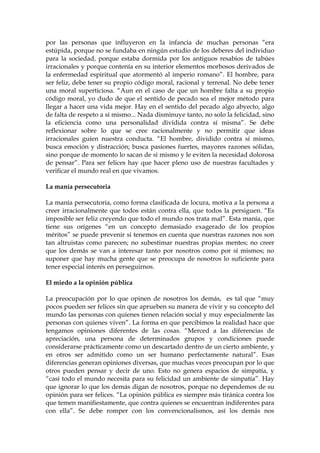 por las personas que influyeron en la infancia de muchas personas “era
estúpida, porque no se fundaba en ningún estudio de los deberes del individuo
para la sociedad, porque estaba dormida por los antiguos resabios de tabúes
irracionales y porque contenía en su interior elementos morbosos derivados de
la enfermedad espiritual que atormentó al imperio romano”. El hombre, para
ser feliz, debe tener su propio código moral, racional y terrenal. No debe tener
una moral superticiosa. “Aun en el caso de que un hombre falta a su propio
código moral, yo dudo de que el sentido de pecado sea el mejor método para
llegar a hacer una vida mejor. Hay en el sentido del pecado algo abyecto, algo
de falta de respeto a sí mismo... Nada disminuye tanto, no solo la felicidad, sino
la eficiencia como una personalidad dividida contra sí misma”. Se debe
reflexionar sobre lo que se cree racionalmente y no permitir que ideas
irracionales guíen nuestra conducta. “El hombre, dividido contra sí mismo,
busca emoción y distracción; busca pasiones fuertes, mayores razones sólidas,
sino porque de momento lo sacan de sí mismo y le eviten la necesidad dolorosa
de pensar”. Para ser felices hay que hacer pleno uso de nuestras facultades y
verificar el mundo real en que vivamos.
La manía persecutoria
La manía persecutoria, como forma clasificada de locura, motiva a la persona a
creer irracionalmente que todos están contra ella, que todos la persiguen. “Es
imposible ser feliz creyendo que todo el mundo nos trata mal”. Esta manía, que
tiene sus orígenes “en un concepto demasiado exagerado de los propios
méritos” se puede prevenir si tenemos en cuenta que nuestras razones nos son
tan altruistas como parecen; no subestimar nuestras propias mentes; no creer
que los demás se van a interesar tanto por nosotros como por sí mismos; no
suponer que hay mucha gente que se preocupa de nosotros lo suficiente para
tener especial interés en perseguirnos.
El miedo a la opinión pública
La preocupación por lo que opinen de nosotros los demás, es tal que “muy
pocos pueden ser felices sin que aprueben su manera de vivir y su concepto del
mundo las personas con quienes tienen relación social y muy especialmente las
personas con quienes viven”. La forma en que percibimos la realidad hace que
tengamos opiniones diferentes de las cosas. “Merced a las diferencias de
apreciación, una persona de determinados grupos y condiciones puede
considerarse prácticamente como un descartado dentro de un cierto ambiente, y
en otros ser admitido como un ser humano perfectamente natural”. Esas
diferencias generan opiniones diversas, que muchas veces preocupan por lo que
otros pueden pensar y decir de uno. Esto no genera espacios de simpatía, y
“casi todo el mundo necesita para su felicidad un ambiente de simpatía”. Hay
que ignorar lo que los demás digan de nosotros, porque no dependemos de su
opinión para ser felices. “La opinión pública es siempre más tiránica contra los
que temen manifiestamente, que contra quienes se encuentran indiferentes para
con ella”. Se debe romper con los convencionalismos, así los demás nos
 