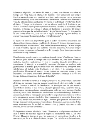habremos adquirido conciencia del tiempo, y esto nos elevará por sobre el
tiempo del reloj, hacia la libertad del tiempo. Tener conciencia del tiempo
implica reencontrarnos con nuestros sentidos... enfrentarnos cara a cara con
nosotros mismos y estar verdaderamente presentes en cada instante de nuestra
vida. La administración del tiempo propuesta es individual: vivir la vida desde
el ahora. El tiempo en sí mismo no existe; es sólo una medición de la distancia que
alcanza a cubrir un objeto que se desplaza en el espacio, tal como lo planteara Albert
Einstein. El tiempo no existe; el ahora, sí. Sentimos el presente. El tiempo
presente sólo se percibe individualmente”. Según Tomás Moore, “el tiempo sólo
es una faceta de la vida, y la vida es el regalo del tiempo. Querer tiempo es
querer vida, querer la oportunidad de vivir plenamente”.
El aquí y el ahora son importantes para el autor. “Si somos conscientes del
ahora, si lo sentimos, estamos en el flujo del tiempo. El tiempo, simplemente, es.
En este instante, ahora mismo”. Por eso es bueno crear tiempo. “Crear tiempo
es estar presentes, aquí en este instante, con más frecuencia. Creamos tiempo
cada vez que regresamos en la conciencia del presente. Crear tiempo es cuestión
de sentirse vivo y auténtico”.
Esta dinámica nos dice que es necesario cambiar de ritmo. “Cambiar de ritmo es
el método para sentir el tiempo con todo nuestro ser, con todos nuestros
sentidos, nuestros sentimientos y con el corazón. Cuando aprendemos a
transformar el tiempo, a acomodarlo, nuestras relaciones se vuelven más
gratificantes; el tiempo que pasamos solos, más enriquecedor; envejecer, más
satisfactorio; el trabajo, más fructífero, y el estrés y la ansiedad, menos
paralizantes. Llevamos el tiempo como esposas en nuestras manos y nos
movemos a su ritmo inexorable. Debemos aprender a manejar a la vez un
tiempo distinto, si queremos disfrutar de la vida”.
Debemos aprender a controlar el tiempo, porque “si no aprendemos a controlar
el tiempo de nuestras vidas, de manera consciente, el estrés será cada vez más
grave. Estamos a merced del bombardeo de mensajes con los que nuestra
sociedad nos incita a ir más rápido, a hacer y producir más, a comprar más y,
sobre todo, a nunca quedarnos tranquilos, para poder así experimentar el hecho
de vivir y estar vivos. Mientras no aprendamos a controlar el tiempo de manera
consciente, la vida se nos seguirá escapando y, no podremos notar ni la belleza
ni lo que ocurre a nuestro alrededor. Sólo nos quedará la impresión de que algo
hace falta, de que nos perdimos de algo. Tenemos que aprender a hacer que el
tiempo transcurra más despacio. Necesitamos detenernos, darnos cuenta de las
cosas, establecernos de verdad en nuestra vida y prestar atención a cada
instante, en vez de vivir corriendo”.
Es importante resonar al mismo ritmo. “Resonancia es el proceso mediante el
cual el ritmo de nuestros órganos y signos se sincronizan entre sí. En 1965
Cristian Huyyens descubrió que los cuerpos en movimiento tienden a la
resonancia; es decir, a vibrar al mismo tiempo. “Un cuchillo no es bueno ni malo,
 