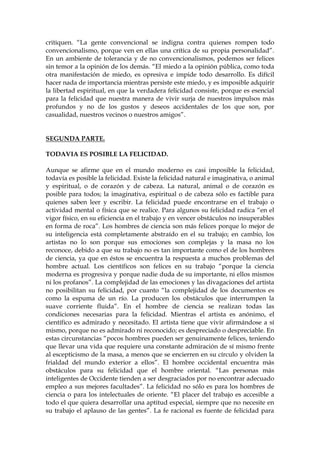 critiquen. “La gente convencional se indigna contra quienes rompen todo
convencionalismo, porque ven en ellas una crítica de su propia personalidad”.
En un ambiente de tolerancia y de no convencionalismos, podemos ser felices
sin temor a la opinión de los demás. “El miedo a la opinión pública, como toda
otra manifestación de miedo, es opresiva e impide todo desarrollo. Es difícil
hacer nada de importancia mientras persiste este miedo, y es imposible adquirir
la libertad espiritual, en que la verdadera felicidad consiste, porque es esencial
para la felicidad que nuestra manera de vivir surja de nuestros impulsos más
profundos y no de los gustos y deseos accidentales de los que son, por
casualidad, nuestros vecinos o nuestros amigos”.
SEGUNDA PARTE.
TODAVIA ES POSIBLE LA FELICIDAD.
Aunque se afirme que en el mundo moderno es casi imposible la felicidad,
todavía es posible la felicidad. Existe la felicidad natural e imaginativa, o animal
y espiritual, o de corazón y de cabeza. La natural, animal o de corazón es
posible para todos; la imaginativa, espiritual o de cabeza sólo es factible para
quienes saben leer y escribir. La felicidad puede encontrarse en el trabajo o
actividad mental o física que se realice. Para algunos su felicidad radica “en el
vigor físico, en su eficiencia en el trabajo y en vencer obstáculos no insuperables
en forma de roca”. Los hombres de ciencia son más felices porque lo mejor de
su inteligencia está completamente abstraído en el su trabajo; en cambio, los
artistas no lo son porque sus emociones son complejas y la masa no los
reconoce, debido a que su trabajo no es tan importante como el de los hombres
de ciencia, ya que en éstos se encuentra la respuesta a muchos problemas del
hombre actual. Los científicos son felices en su trabajo “porque la ciencia
moderna es progresiva y porque nadie duda de su importante, ni ellos mismos
ni los profanos”. La complejidad de las emociones y las divagaciones del artista
no posibilitan su felicidad, por cuanto “la complejidad de los documentos es
como la espuma de un río. La producen los obstáculos que interrumpen la
suave corriente fluida”. En el hombre de ciencia se realizan todas las
condiciones necesarias para la felicidad. Mientras el artista es anónimo, el
científico es admirado y necesitado. El artista tiene que vivir afirmándose a sí
mismo, porque no es admirado ni reconocido; es despreciado o despreciable. En
estas circunstancias “pocos hombres pueden ser genuinamente felices, teniendo
que llevar una vida que requiere una constante admiración de sí mismo frente
al escepticismo de la masa, a menos que se encierren en su círculo y olviden la
frialdad del mundo exterior a ellos”. El hombre occidental encuentra más
obstáculos para su felicidad que el hombre oriental. “Las personas más
inteligentes de Occidente tienden a ser desgraciados por no encontrar adecuado
empleo a sus mejores facultades”. La felicidad no sólo es para los hombres de
ciencia o para los intelectuales de oriente. “El placer del trabajo es accesible a
todo el que quiera desarrollar una aptitud especial, siempre que no necesite en
su trabajo el aplauso de las gentes”. La fe racional es fuente de felicidad para
 