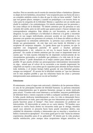 muchos. Pero se necesita una fe exenta de creencias falsas o fantásticas. Quienes
se alejan de la fe fantástica, encuentran “una ocupación para sus horas de ocio y
un completo antídoto contra la idea de que la vida no tiene sentido”. Todo lo
que nos genere placer, siempre y cuando no perjudique a un tercero, tiene su
valor para la conquista de la felicidad. Manías y caprichos son un medio para
eludir la realidad y los contratiempos. Un interés amistoso por las personas y
las cosas influye en la felicidad. “El interés amistoso por las personas es una
variante del cariño, pero no del cariño que quiere poseer y buscar siempre una
correspondencia categórica. Este último es, con frecuencia, un motivo de
desgracia. Lo que contribuye a la felicidad es observar a la gente y encontrar
placer en sus rasgos individuales, procurar ayudar en sus intereses a las
personas con quienes nos ponemos en contacto, si el deseo de influir en ellas ni
de asegurarnos su entusiasta admiración. La persona cuya actitud hacia los
demás sea genuinamente de este tipo será una fuente de felicidad y un
recipiente de recíproca simpatía... La gente desea que la quieren, no que la
soporten con resignación paciente. El querer a muchas personas
espontáneamente y sin esfuerzo es, tal vez, la mayor fuente de felicidad
personal”. En cuanto al interés amistoso por las cosas es importante tener en
cuenta que “si toda nuestra felicidad ha de depender exclusivamente de las
circunstancias personales, es probable que pidamos a la vida más de lo que
pueda darnos. Y pedir demasiado es el mejor camino para obtener lo menos
posible. El que pueda olvidar sus preocupaciones interesándose sinceramente
en algo... notará que al volver de su excursión a ese mundo impersonal, ha
adquirido un reposo y una calma que le capaciten para afrontar de buen humor
toda molestia, y al mismo tiempo habrá gozado de una felicidad genuina,
aunque sea temporal”. El secreto de la felicidad consiste en “que tus intereses
son lo más amplios posible y que tus relaciones hacia las cosas y personas
interpersonales sean amistosos en vez de ser hostiles”.
Entusiasmo
El entusiasmo, como el signo más universal y distintivo de las personas felices,
es una de las principales fuentes de felicidad humana. La persona entusiasta
tiene comportamientos que le generan bienestar, porque se siente motivada
para actuar. “Cuantas más cosas interesen a un hombre, mayores posibilidades
de felicidad tiene y menos expuesto se halla a cualquier accidente, pues si una
le falta, puede dedicarse inmediatamente a otra. La vida es demasiado breve
para interesarnos en todo, pero está bien que nos interesemos por todo cuanto
pueda hacernos pasar el tiempo”. Para tener entusiasmo no podemos ser
introvertidos. El introvertido se centra en su vacío interno. “El hombre cuya
atención se vuelve hacia dentro no encuentra nada que le atraiga, mientras
aquel cuya atención se proyecta hacia fuera puede encontrar dentro, una
cantidad de elementos variados e interesantes que se mezclan y resuelven en
bellos e instructivos ejemplares”. Si se tiene gusto por la vida “hasta las mismas
experiencias deseables para él su aplicación”. El interés por la vida produce
mucha satisfacción, pues aunque otras ocupaciones tengan atractivos, no
 