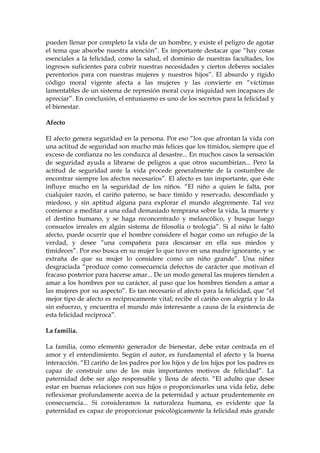 pueden llenar por completo la vida de un hombre, y existe el peligro de agotar
el tema que absorbe nuestra atención”. Es importante destacar que “hay cosas
esenciales a la felicidad, como la salud, el dominio de nuestras facultades, los
ingresos suficientes para cubrir nuestras necesidades y ciertos deberes sociales
perentorios para con nuestras mujeres y nuestros hijos”. El absurdo y rígido
código moral vigente afecta a las mujeres y las convierte en “víctimas
lamentables de un sistema de represión moral cuya iniquidad son incapaces de
apreciar”. En conclusión, el entusiasmo es uno de los secretos para la felicidad y
el bienestar.
Afecto
El afecto genera seguridad en la persona. Por eso “los que afrontan la vida con
una actitud de seguridad son mucho más felices que los tímidos, siempre que el
exceso de confianza no les conduzca al desastre... En muchos casos la sensación
de seguridad ayuda a librarse de peligros a que otros sucumbirían... Pero la
actitud de seguridad ante la vida procede generalmente de la costumbre de
encontrar siempre los afectos necesarios”. El afecto es tan importante, que éste
influye mucho en la seguridad de los niños. “El niño a quien le falta, por
cualquier razón, el cariño paterno, se hace tímido y reservado, desconfiado y
miedoso, y sin aptitud alguna para explorar el mundo alegremente. Tal vez
comience a meditar a una edad demasiado temprana sobre la vida, la muerte y
el destino humano, y se haga reconcentrado y melancólico, y busque luego
consuelos irreales en algún sistema de filosofía o teología”. Si al niño le faltó
afecto, puede ocurrir que el hombre considere el hogar como un refugio de la
verdad, y desee “una compañera para descansar en ella sus miedos y
timideces”. Por eso busca en su mujer lo que tuvo en una madre ignorante, y se
extraña de que su mujer lo considere como un niño grande”. Una niñez
desgraciada “produce como consecuencia defectos de carácter que motivan el
fracaso posterior para hacerse amar... De un modo general las mujeres tienden a
amar a los hombres por su carácter, al paso que los hombres tienden a amar a
las mujeres por su aspecto”. Es tan necesario el afecto para la felicidad, que “el
mejor tipo de afecto es recíprocamente vital; recibe el cariño con alegría y lo da
sin esfuerzo, y encuentra el mundo más interesante a causa de la existencia de
esta felicidad recíproca”.
La familia.
La familia, como elemento generador de bienestar, debe estar centrada en el
amor y el entendimiento. Según el autor, es fundamental el afecto y la buena
interacción. “El cariño de los padres por los hijos y de los hijos por los padres es
capaz de construir uno de los más importantes motivos de felicidad”. La
paternidad debe ser algo responsable y llena de afecto. “El adulto que desee
estar en buenas relaciones con sus hijos o proporcionarles una vida feliz, debe
reflexionar profundamente acerca de la peternidad y actuar prudentemente en
consecuencia... Si consideramos la naturaleza humana, es evidente que la
paternidad es capaz de proporcionar psicológicamente la felicidad más grande
 