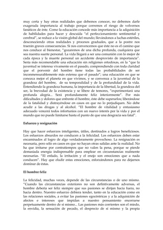 muy corta y hay otras realidades que debemos conocer, no debemos darle
exagerada importancia al trabajo porque corremos el riesgo de volvernos
fanáticos de éste. Como la educación concede más importancia a la adquisición
de habilidades para hacer y descuida “el perfeccionamiento sentimental y
cerebral”, se reduce a la visión global del mundo; llevándonos a luchas estériles,
desconociendo otras realidades y procesos graduales, que a la postre nos
traerán graves consecuencias. Si nos convencemos que éste no es el camino que
nos conduce al bienestar, “gozaremos de una dicha profunda, cualquiera que
sea nuestra suerte personal. La vida llegará a ser una comunión con lo mejor de
cada época y la muerte personal un accidente desprovisto de importancia”.
Sería más recomendable una educación sin religiones ortodoxas, en la “que la
juventud se interesa vivamente en el pasado, comprendiendo con toda claridad
que el porvenir del hombre tiene todas las probabilidades de ser
inconmensurablemente más extensa que el pasado”; una educación en que se
conozca mejor el planeta en que vivimos, y se convenza a la juventud de la
grandeza del hombre, de su temporalidad y de la profundidad de la vida.
Entendiendo la grandeza humana, la importancia de la libertad, la grandeza del
ser, la brevedad de la existencia y se libere de temores, “experimentará una
profunda alegría... Será profundamente feliz interiormente”. Por más
dificultades y dolores que enfrente el hombre, éste debe superarlos; liberándose
de la fatalidad y distrayéndose en casos en que no lo perjudiquen. No debe
acudir a las drogas y al alcohol. “El hombre de vitalidad y entusiasmo
adecuado vencerá todos infortunios con un nuevo interés por la vida y por el
mundo que no puede limitarse hasta el punto de que una desgracia sea fatal”.
Esfuerzo y resignación
Hay que hacer esfuerzos inteligentes, útiles, destinados a logros beneficiosos.
Los esfuerzos absurdos no conducen a la felicidad. Los esfuerzos deben estar
encaminados al logro de algo verdaderamente provechoso. La resignación es
necesaria, pero sólo en casos en que no hayan otras salidas ante la realidad. No
ha que irritarse por contratiempos que no valen la pena, porque se pierde
demasiada energía indispensable para emplear en circunstancias realmente
necesarias. “El enfado, la irritación y el enojo son emociones que a nada
conducen”. Hay que eludir estas emociones, esforzándonos para no dejarnos
dominar de éstas.
El hombre feliz
La felicidad, muchas veces, depende de las circunstancias o de uno mismo.
“Cuando las circunstancias exteriores no son defintivamente adversas, el
hombre debería ser feliz siempre que sus pasiones se dirijan hacia fuera, no
hacia dentro. Nuestro esfuerzo debiera tender, tanto en la educación como en
las relaciones sociales, a evitar las pasiones egocéntricas y a la adquisición de
afectos e intereses que impidan a nuestro pensamiento encerrarse
perpetuamente dentro de sí mismo... Las pasiones más corrientes son el miedo,
la envidia, la sensación de pecado, el desprecio de sí mismo y la propia
 