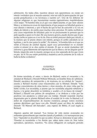 admiración. En todas ellas, nuestros deseos son egocéntricos; no existe un
interés verdadero por el mundo exterior, sino tan sólo la preocupación de que
pueda perjudicarnos o no favorezca a nuestro yo”. Uno de los defectos de
algunas religiones es que incrementan nuestro egocentrismo, impidiéndonos
vivir mejor. “El hombre feliz es el que vive objetivamente, el que tiene afectos
libres y se interesa en cosas de importancia, el que asegura su felicidad gracias a
esos afectos e intereses, y por el hecho de que le han de convertir a su vez en
objeto de interés y de cariño para muchas otras personas. El cariño recibido es
una causa importante de felicidad; pero no es precisamente la persona que lo
pide aquella a quien se lo dan. De una manera genera, puede decirse que el que
recibe cariño es quien as u vez lo da. Pero es inútil procurar darlo por cálculo, a
la manera que se presta dinero con interés, porque el cariño calculado no es
legítimo, y así lo cree quien lo recibe”. En síntesis, “el hombre feliz es el que no
siente el fracaso de unidad alguna, aquel cuya personalidad no se escinde
contra si mismo ni se alza contra el mundo. El que se siente ciudadano del
universo y goza libremente del espectáculo que le ofrece y de las alegrías que le
brinda, impávido ante la muerte, porque no se cree separado de los que viven
en pos de él. En esa unión profunda e instintiva con la corriente de la vida se
halla la dicha verdadera”.
ILUSIONES
(Richard Bach)
En forma novelada, el autor, a través de Richard, narra el encuentro y la
amistad de Richard y Donald William Shimoda, un hombre lleno de sabiduría.
Donald, mecánico de automóviles y de tractores, en su calidad de “mesías”,
enseña a Richard muchas cosas relacionadas con la libertad. Donald “traía
consigo conocimientos de otras tierras y otras escuelas, de otras vidas que ha
había vivido. Las recordaba, y puesto que las recordaba adquirió sabiduría y
fuerza, y la gente descubrió su fortaleza y acudió a él en busca de consejo”.
Richard y Donald son pilotos de aeroplanos, y se dedican a volar por las
praderas con pasajeros y cobrar por ese trabajo. Donald responde muchas
inquietudes que le plantea Richard sobre el sentido de la vida, la libertad y el
deber de responsabilizarnos de nuestra existencia, porque somos nosotros
quienes decidimos qué hacer con ella. Donald posee un libro de sabiduría
titulado “El Manual del Salvador”, una especie de Biblia, el cual regala a
Richard.
Algunos apartes del manual: *Las formas de vida menos avanzadas no
entienden generalmente que marches riendo al patíbulo, y te menosprecian por
loco. *Aprender es descubrir lo que ya sabes. Actuar es demostrar lo que sabes.
*Enseñar es recordarles a los demás que saben tanto como tú. Sois todos
aprendices, ejecutores, maestros. *Tu única obligación en cualquier período
 