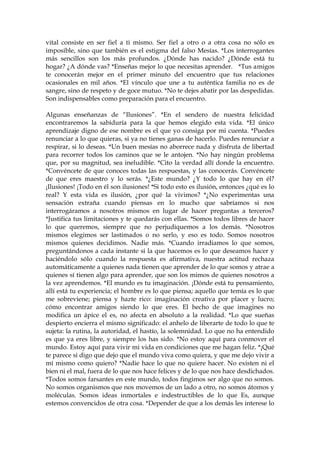 vital consiste en ser fiel a ti mismo. Ser fiel a otro o a otra cosa no sólo es
imposible, sino que también es el estigma del falso Mesías. *Los interrogantes
más sencillos son los más profundos. ¿Dónde has nacido? ¿Dónde está tu
hogar? ¿A dónde vas? *Enseñas mejor lo que necesitas aprender. *Tus amigos
te conocerán mejor en el primer minuto del encuentro que tus relaciones
ocasionales en mil años. *El vínculo que une a tu auténtica familia no es de
sangre, sino de respeto y de goce mutuo. *No te dejes abatir por las despedidas.
Son indispensables como preparación para el encuentro.
Algunas enseñanzas de “Ilusiones”. *En el sendero de nuestra felicidad
encontraremos la sabiduría para la que hemos elegido esta vida. *El único
aprendizaje digno de ese nombre es el que yo consiga por mi cuenta. *Puedes
renunciar a lo que quieras, si ya no tienes ganas de hacerlo. Puedes renunciar a
respirar, si lo deseas. *Un buen mesías no aborrece nada y disfruta de libertad
para recorrer todos los caminos que se le antojen. *No hay ningún problema
que, por su magnitud, sea ineludible. *Cito la verdad allí donde la encuentro.
*Convéncete de que conoces todas las respuestas, y las conocerás. Convéncete
de que eres maestro y lo serás. *¿Este mundo? ¿Y todo lo que hay en él?
¡Ilusiones! ¡Todo en él son ilusiones! *Si todo esto es ilusión, entonces ¿qué es lo
real? Y esta vida es ilusión, ¿por qué la vivimos? *¿No experimentas una
sensación extraña cuando piensas en lo mucho que sabríamos si nos
interrogáramos a nosotros mismos en lugar de hacer preguntas a terceros?
*Justifica tus limitaciones y te quedarás con ellas. *Somos todos libres de hacer
lo que queremos, siempre que no perjudiquemos a los demás. *Nosotros
mismos elegimos ser lastimados o no serlo, y eso es todo. Somos nosotros
mismos quienes decidimos. Nadie más. *Cuando irradiamos lo que somos,
preguntándonos a cada instante si la que hacemos es lo que deseamos hacer y
haciéndolo sólo cuando la respuesta es afirmativa, nuestra actitud rechaza
automáticamente a quienes nada tienen que aprender de lo que somos y atrae a
quienes sí tienen algo para aprender, que son los mimos de quienes nosotros a
la vez aprendemos. *El mundo es tu imaginación. ¡Dónde está tu pensamiento,
allí está tu experiencia; el hombre es lo que piensa; aquello que temía es lo que
me sobreviene; piensa y hazte rico: imaginación creativa por placer y lucro;
cómo encontrar amigos siendo lo que eres. El hecho de que imagines no
modifica un ápice el es, no afecta en absoluto a la realidad. *Lo que sueñas
despierto encierra el mismo significado: el anhelo de liberarte de todo lo que te
sujeta: la rutina, la autoridad, el hastío, la solemnidad. Lo que no ha entendido
es que ya eres libre, y siempre los has sido. *No estoy aquí para conmover el
mundo. Estoy aquí para vivir mi vida en condiciones que me hagan feliz. *¡Qué
te parece si digo que dejo que el mundo viva como quiera, y que me dejo vivir a
mí mismo como quiero? *Nadie hace lo que no quiere hacer. No existen ni el
bien ni el mal, fuera de lo que nos hace felices y de lo que nos hace desdichados.
*Todos somos farsantes en este mundo, todos fingimos ser algo que no somos.
No somos organismos que nos movemos de un lado a otro, no somos átomos y
moléculas. Somos ideas inmortales e indestructibles de lo que Es, aunque
estemos convencidos de otra cosa. *Depender de que a los demás les interese lo
 