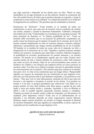 que digo equivale a depender de los demás para ser feliz. *Morir es como
zambullirse en un lago profundo en un día caluroso. Sientes la conmoción del
frío, del cambio brusco, de dolor que te produce durante un segundo, y luego la
aceptación es como nadar en la realidad. *La calidad del maestro no se mide por
la magnitud de sus auditores. *No permitas que las multitudes te alcancen.
Enseñanzas de “Ilusiones”: *Cada hombre es la medida de todas sus
realizaciones, es decir, que cada uno de nosotros está en condición de realizar
sus sueños, siempre y cuando lo deseemos firmemente. *Libertad y búsqueda
del sentido de la vida. *Cada hombre es el resultado de sus propias acciones. *El
tema principal de Ilusiones es “la infinita posibilidad de ser”. *Cada ser
humano debe convertirse que es un proyecto de perfección: aceptándose así,
podrá vencer las barreras que le impone el mundo de lo concreto, de lo real. El
secreto consiste simplemente en creer en nosotros mismos, evitando cualquier
influencia o pensamiento que niegue nuestra posibilidad de ser en el mundo.
*El hombre es la medida de todas las cosas: sólo de él depende ser feliz o
desgraciado en el transcurso de su vida. *Aquellos a quienes amamos siempre
estarán con nosotros, no importa que estén lejos o muertos. Mientras tengamos
la posibilidad de recordar, permanecerán en nuestra memoria y en nuestro
corazón. *El mundo no es simplemente aquello que nos rodea. Existen otros
mundos dentro de éste y formas infinitas de acercarnos a ellos. Sólo tenemos
que ceder un poco de terreno, dejar de ser convencionalistas para asumir con
madurez los cambios y los choques que implican iniciar un nuevo proceso en
nuestras vidas. *Los días no se miden en tiempo, sino por lo aprendido durante
las conversaciones con su maestro. *No estamos aquí para conmover al mundo,
sino para vivir la vida en las condiciones que nos hagan felices. *Responsable
significa ser capaces de responder por las condiciones en que elegimos vivir,
pero hay una sola persona ante la que debemos responder, y esa persona es uno
mismo. *Hay que vivir la vida intensamente, tomando de ella lo que más nos
favorece y sin engañar o irrespetar el mundo de los demás. *Los profetas no
existen y si los hay, es porque permitimos que sobrevivan. Uno deber ser su
propio profeta. Es muy fácil rendirse ante ideas ajenas y quedar de por vida
atado a otros por teorías fáciles y cómodas. Aprender a vivir en libertad es
difícil y sólo es posible lograrlo superando nuestros miedos y complejos.
Tenemos un sueño. Es nuestro sueño y debe ser respetado. ¿Lo llevaremos a la
realidad? ¿Nos dejaremos vencer? *Cada uno es el administrador de su
felicidad y esa felicidad depende de cómo organicemos nuestra libertad.
Debemos seguir nuestra intuición, sin olvidar en ningún momento la libertad
de nuestros semejantes. Esto que significa ser responsables, es decir, capaces de
responder por las condiciones en que elegimos vivir.
¿QUIÉN SE HA LLEVADO MI QUESO?
(Spencer Johnson)
 