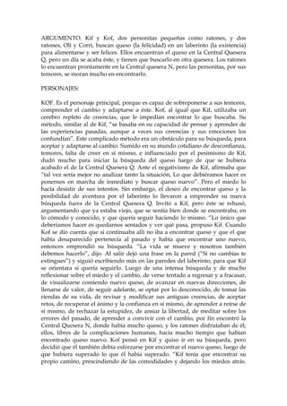 ARGUMENTO. Kif y Kof, dos personitas pequeñas como ratones, y dos
ratones, Olí y Corrí, buscan queso (la felicidad) en un laberinto (la existencia)
para alimentarse y ser felices. Ellos encuentran el queso en la Central Quesera
Q, pero un día se acaba éste, y tienen que buscarlo en otra quesera. Los ratones
lo encuentran prontamente en la Central quesera N, pero las personitas, por sus
temores, se moran mucho en encontrarlo.
PERSONAJES:
KOF. Es el personaje principal, porque es capaz de sobreponerse a sus temores,
comprender el cambio y adaptarse a éste. Kof, al igual que Kif, utilizaba un
cerebro repleto de creencias, que le impedían encontrar lo que buscaba. Su
método, similar al de Kif, “se basaba en su capacidad de pensar y aprender de
las experiencias pasadas, aunque a veces sus creencias y sus emociones los
confundían”. Este complicado método era un obstáculo para su búsqueda, para
aceptar y adaptarse al cambio. Sumido en su mundo cotidiano de desconfianza,
temores, falta de creer en sí mismo, e influenciado por el pesimismo de Kif,
dudó mucho para iniciar la búsqueda del queso luego de que se hubiera
acabado el de la Central Quesera Q. Ante el negativismo de Kif, afirmaba que
“tal vez sería mejor no analizar tanto la situación, Lo que debiéramos hacer es
ponernos en marcha de inmediato y buscar queso nuevo”. Pero el miedo lo
hacía desistir de sus intentos. Sin embargo, el deseo de encontrar queso y la
posibilidad de aventura por el laberinto lo llevaron a emprender su nueva
búsqueda fuera de la Central Quesera Q. Invitó a Kif, pero éste se rehusó,
argumentando que ya estaba viejo, que se sentía bien donde se encontraba, en
lo cómodo y conocido, y que quería seguir haciendo lo mismo. “Lo único que
deberíamos hacer es quedarnos sentados y ver qué pasa, propuso Kif. Cuando
Kof se dio cuenta que si continuaba allí no iba a encontrar queso y que el que
había desaparecido pertenecía al pasado y había que encontrar uno nuevo,
entonces emprendió su búsqueda. “La vida se mueve y nosotros también
debemos hacerlo”, dijo. Al salir dejó una frase en la pared (“Si no cambias te
extingues”) y siguió escribiendo más en las paredes del laberinto, para que Kif
se orientara si quería seguirlo. Luego de una intensa búsqueda y de mucho
reflexionar sobre el miedo y el cambio, de verse tentado a regresar y a fracasar,
de visualizarse comiendo nuevo queso, de avanzar en nuevas direcciones, de
llenarse de valor, de seguir adelante, se optar por lo desconocido, de tomar las
riendas de su vida, de revisar y modificar sus antiguas creencias, de aceptar
retos, de recuperar el ánimo y la confianza en sí mismo, de aprender a reírse de
sí mismo, de rechazar la estupidez, de ansiar la libertad, de meditar sobre los
errores del pasado, de aprender a convivir con el cambio, por fin encontró la
Central Quesera N, donde había mucho queso, y los ratones disfrutaban de él;
ellos, libres de la complicaciones humanas, hacía mucho tiempo que habían
encontrado queso nuevo. Kof pensó en Kif y quiso ir en su búsqueda, pero
decidió que él también debía esforzarse por encontrar el nuevo queso, luego de
que hubiera superado lo que él había superado. “Kif tenía que encontrar su
propio camino, prescindiendo de las comodidades y dejando los miedos atrás.
 
