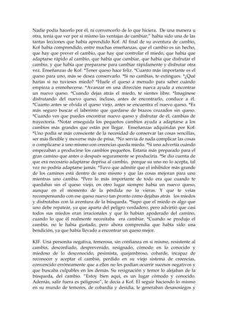 Nadie podía hacerlo por él, ni convencerlo de lo que hiciera. De una manera u
otra, tenía que ver por sí mismo las ventajas de cambiar,” había sido una de las
tantas lecciones que había aprendido Kof. Al final de su aventura de cambio,
Kof había comprendido, entre muchas enseñanzas, que el cambio es un hecho,
que hay que prever el cambio, que hay que controlar el miedo, que había que
adaptarse rápido al cambio, que había que cambiar, que había que disfrutar el
cambio, y que había que prepararse para cambiar rápidamente y disfrutar otra
vez. Enseñanzas de Kof: *Tener queso hace feliz. *Cuanto más importante es el
queso para uno, más se desea conservarlo. *Si no cambias, te extingues. *¿Qué
harías si no tuvieses miedo? *Huele el queso a menudo para saber cuándo
empieza a enmohecerse. *Avanzar en una dirección nueva ayuda a encontrar
un nuevo queso. *Cuando dejas atrás el miedo, te sientes libre. *Imagínese
disfrutando del nuevo queso, incluso, antes de encontrarlo, conduce a él.
*Cuanto antes se olvida el queso viejo, antes se encuentra el nuevo queso. *Es
más seguro buscar el laberinto que quedarse de brazos cruzados sin queso.
*Cuando ves que puedes encontrar nuevo queso y disfrutar de él, cambias de
trayectoria. *Notar enseguida los pequeños cambios ayuda a adaptarse a los
cambios más grandes que están por llegar. Enseñanzas adquiridas por Kof:
*Uno podía se más consciente de la necesidad de conservar las cosas sencillas,
ser más flexible y moverse más de prisa. *No servía de nada complicar las cosas
o complicarse a uno mismo con creencias queda miedo. *Si uno advertía cuándo
empezaban a producirse los cambios pequeños. Estaría más preparado para el
gran camino que antes o después seguramente se produciría. *Se dio cuenta de
que era necesario adaptarse deprisa al cambio, porque su uno no lo acepta, tal
vez no podría adaptarse jamás. *Tuvo que admitir que el inhibidor más grande
de los caminos está dentro de uno mismo y que las cosas mejoran para uno
mientras uno cambia. *Pero lo más importante de todo era que cuando te
quedabas sin el queso viejo, en otro lugar siempre había un nuevo queso,
aunque en el momento de la pérdida no lo vieras. Y que te veías
recompensando con ese queso nuevo tan pronto como dejabas atrás los miedos
y disfrutabas con la aventura de la búsqueda. *Supo que el miedo es algo que
uno debe repatear, ya que aparta del peligro verdadero, pero advirtió que casi
todos sus miedos eran irracionales y que lo habían apoderado del camino,
cuando lo que él realmente necesitaba era cambiar. *Cuando se produjo el
cambio, no le había gustado, pero ahora comprendía que había sido una
bendición, ya que había llevado a encontrar un queso mejor.
KIF. Una personita negativa, temerosa, sin confianza en sí mismo, resistente al
cambio, desconfiado, desprevenido, resignado, cómodo en lo conocido y
miedoso de lo desconocido, pesimista, quejambroso, cobarde, incapaz de
reconocer y aceptar el cambio, perdido en su viejo sistema de creencias,
convencido erróneamente que a ellos no les podían ocurrir sucesos negativos y
que buscaba culpables en los demás. Su resignación y temor lo alejaban de la
búsqueda, del cambio. “Estoy bien aquí, es un lugar cómodo y conocido.
Además, salir fuera es peligroso”, le decía a Kof. El seguir haciendo lo mismo
en su mundo de temores, de cobardía y desidia, le generaban desasosiegos y
 