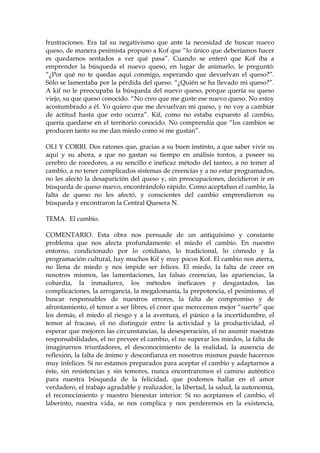 frustraciones. Era tal su negativismo que ante la necesidad de buscar nuevo
queso, de manera pesimista propuso a Kof que “lo único que deberíamos hacer
es quedarnos sentados a ver qué pasa”. Cuando se enteró que Kof iba a
emprender la búsqueda el nuevo queso, en lugar de animarlo, le preguntó:
“¿Por qué no te quedas aquí conmigo, esperando que devuelvan el queso?”.
Sólo se lamentaba por la pérdida del queso. “¿Quién se ha llevado mi queso?”.
A kif no le preocupaba la búsqueda del nuevo queso, porque quería su queso
viejo, su que queso conocido. “No creo que me guste ese nuevo queso. No estoy
acostumbrado a él. Yo quiero que me devuelvan mi queso, y no voy a cambiar
de actitud hasta que esto ocurra”. Kif, como no estaba expuesto al cambio,
quería quedarse en el territorio conocido. No comprendía que “los cambios se
producen tanto su me dan miedo como si me gustan”.
OLI Y CORRI. Dos ratones que, gracias a su buen instinto, a que saber vivir su
aquí y su ahora, a que no gastan su tiempo en análisis tontos, a poseer su
cerebro de roeedores, a su sencillo e ineficaz método del tanteo, a no temer al
cambio, a no tener complicados sistemas de creencias y a no estar programados,
no les afectó la desaparición del queso y, sin preocupaciones, decidieron ir en
búsqueda de queso nuevo, encontrándolo rápido. Como aceptaban el cambio, la
falta de queso no les afectó, y conscientes del cambio emprendieron su
búsqueda y encontraron la Central Quesera N.
TEMA. El cambio.
COMENTARIO. Esta obra nos persuade de un antiquísimo y constante
problema que nos afecta profundamente: el miedo el cambio. En nuestro
entorno, condicionado por lo cotidiano, lo tradicional, lo cómodo y la
programación cultural, hay muchos Kif y muy pocos Kof. El cambio nos aterra,
no llena de miedo y nos impide ser felices. El miedo, la falta de creer en
nosotros mismos, las lamentaciones, las falsas creencias, las apariencias, la
cobardía, la inmadurez, los métodos ineficaces y desgastados, las
complicaciones, la arrogancia, la megalomanía, la prepotencia, el pesimismo, el
buscar responsables de nuestros errores, la falta de compromiso y de
afrontamiento, el temor a ser libres, el creer que merecemos mejor “suerte” que
los demás, el miedo al riesgo y a la aventura, el pánico a la incertidumbre, el
temor al fracaso, el no distinguir entre la actividad y la productividad, el
esperar que mejoren las circunstancias, la desesperación, el no asumir nuestras
responsabilidades, el no preveer el cambio, el no superar los miedos, la falta de
imaginarnos triunfadores, el desconocimiento de la realidad, la ausencia de
reflexión, la falta de ánimo y desconfianza en nosotros mismos puede hacernos
muy infelices. Si no estamos preparados para aceptar el cambio y adaptarnos a
éste, sin resistencias y sin temores, nunca encontraremos el camino auténtico
para nuestra búsqueda de la felicidad, que podemos hallar en el amor
verdadero, el trabajo agradable y realizador, la libertad, la salud, la autonomía,
el reconocimiento y nuestro bienestar interior. Si no aceptamos el cambio, el
laberinto, nuestra vida, se nos complica y nos perderemos en la existencia,
 
