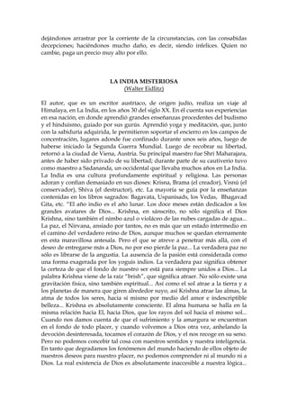 dejándonos arrastrar por la corriente de la circunstancias, con las consabidas
decepciones; haciéndonos mucho daño, es decir, siendo infelices. Quien no
cambie, paga un precio muy alto por ello.
LA INDIA MISTERIOSA
(Walter Eidlitz)
El autor, que es un escritor austríaco, de origen judío, realiza un viaje al
Himalaya, en La India, en los años 30 del siglo XX. En él cuenta sus experiencias
en esa nación, en donde aprendió grandes enseñanzas procedentes del budismo
y el hinduismo, guiado por sus gurús. Aprendió yoga y meditación, que, junto
con la sabiduría adquirida, le permitieron soportar el encierro en los campos de
concentración, lugares adonde fue confinado durante unos seis años, luego de
haberse iniciado la Segunda Guerra Mundial. Luego de recobrar su libertad,
retornó a la ciudad de Viena, Austria. Su principal maestro fue Shri Maharajara,
antes de haber sido privado de su libertad; durante parte de su cautiverio tuvo
como maestro a Sadananda, un occidental que llevaba muchos años en La India.
La India es una cultura profundamente espiritual y religiosa. Las personas
adoran y confían demasiado en sus dioses: Krisna, Brama (el creador), Visnú (el
conservador), Shiva (el destructor), etc. La mayoría se guía por la enseñanzas
contenidas en los libros sagrados: Bagavata, Uspanisads, los Vedas, Bhagavad
Gita, etc. “El año indio es el año lunar. Los doce meses están dedicados a los
grandes avatares de Dios... Krishna, en sánscrito, no sólo significa el Dios
Krishna, sino también el nimbo azul o violáceo de las nubes cargadas de agua...
La paz, el Nirvana, ansiado por tantos, no es más que un estado intermedio en
el camino del verdadero reino de Dios, aunque muchos se quedan eternamente
en esta maravillosa antesala. Pero el que se atreve a penetrar más allá, con el
deseo de entregarse más a Dios, no por eso pierde la paz... La verdadera paz no
sólo es librarse de la angustia. La ausencia de la pasión está considerada como
una forma exagerada por los yoguis indios. La verdadera paz significa obtener
la certeza de que el fondo de nuestro ser está para siempre unidos a Dios... La
palabra Krishna viene de la raíz “brish”, que significa atraer. No sólo existe una
gravitación física, sino también espiritual... Así como el sol atrae a la tierra y a
los planetas de manera que giren alrededor suyo, así Krishna atrae las almas, la
atma de todos los seres, hacia sí mismo por medio del amor e indescriptible
belleza... Krishna es absolutamente consciente. El alma humana se halla en la
misma relación hacia El, hacia Dios, que los rayos del sol hacia el mismo sol...
Cuando nos damos cuenta de que el sufrimiento y la amargura se encuentran
en el fondo de todo placer, y cuando volvemos a Dios otra vez, anhelando la
devoción desinteresada, tocamos el corazón de Dios, y el nos recoge en su seno.
Pero no podemos concebir tal cosa con nuestros sentidos y nuestra inteligencia.
En tanto que degradamos los fenómenos del mundo haciendo de ellos objeto de
nuestros deseos para nuestro placer, no podemos comprender ni al mundo ni a
Dios. La real existencia de Dios es absolutamente inaccesible a nuestra lógica...
 