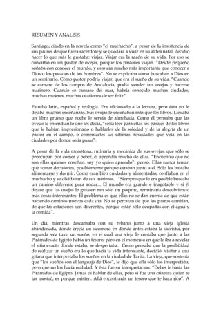 RESUMEN Y ANALISIS
Santiago, citado en la novela como “el muchacho”, a pesar de la insistencia de
sus padres de que fuera sacerdote y se quedara a vivir en su aldea natal, decidió
hacer lo que más le gustaba: viajar. Viajar era la razón de su vida. Por eso se
convirtió en un pastor de ovejas, porque los pastores viajan. “Desde pequeño
soñaba con conocer el mundo, y esto era mucho más importante que conocer a
Dios o los pecados de los hombres”. No se explicaba cómo buscaban a Dios en
un seminario. Como pastor podría viajar, que era el sueño de su vida. “Cuando
se cansase de los campos de Andalucía, podía vender sus ovejas y hacerse
marinero. Cuando se cansase del mar, habría conocido muchas ciudades,
muchas mujeres, muchas ocasiones de ser feliz”.
Estudió latín, español y teología. Era aficionado a la lectura, pero ésta no le
dejaba muchas enseñanzas. Sus ovejas le enseñaban más que los libros. Llevaba
un libro grueso que noche le servía de almohada. Como él pensaba que las
ovejas le entendían lo que les decía, “solía leer para ellas los pasajes de los libros
que le habían impresionado o hablarles de la soledad y de la alegría de un
pastor en el campo, o comentarles las últimas novedades que veía en las
ciudades por donde solía pasar”.
A pesar de la vida monótona, rutinaria y mecánica de sus ovejas, que sólo se
preocupan por comer y beber, él aprendía mucho de ellas. “Encuentro que no
son ellas quienes enseñan: soy yo quien aprendo”, pensó. Ellas nunca tenían
que tomar decisiones, posiblemente porque estaban junto a él. Sólo les bastaba
alimentarse y dormir. Como eran bien cuidadas y alimentadas, confiaban en el
muchacho y se olvidaban de sus instintos. “Siempre que le era posible buscaba
un camino diferente para andar... El mundo era grande e inagotable y si él
dejase que las ovejas le guiasen tan sólo un poquito, terminaría descubriendo
más cosas interesantes. El problema es que ellas no se dan cuenta de que están
haciendo caminos nuevos cada día. No se percatan de que los pastos cambian,
de que las estaciones son diferentes, porque están sólo ocupadas con el agua y
la comida”.
Un día, mientras descansaba con su rebaño junto a una vieja iglesia
abandonada, donde crecía un sicomoro en donde antes estaba la sacristía, por
segunda vez tuvo un sueño, en el cual una vieja le contaba que junto a las
Pirámides de Egipto había un tesoro; pero en el momento en que le iba a revelar
el sitio exacto donde estaba, se despertaba. Como pensaba que la posibilidad
de realizar un sueño era lo que hacía la vida interesante, decidió visitar a una
gitana que interpretaba los sueños en la ciudad de Tarifa. La vieja, que sostenía
que “los sueños son el lenguaje de Dios”, le dijo que ella sólo los interpretaba,
pero que no los hacía realidad. Y ésta fue su interpretación: “Debes ir hasta las
Pirámides de Egipto. Jamás oí hablar de ellas, pero si fue una criatura quien te
las mostró, es porque existen. Allá encontrarás un tesoro que te hará rico”. A
 