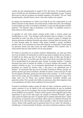 cambio de esta interpretación le exigió el 10% del tesoro. El muchacho pensó
que se traTaba de una charlatana más y que lo había engañado, ya que “la gente
decía que la vida de un gitano era siempre engañar a los demás”. Por eso “salió
decepcionado y decidió nunca volver a dar más crédito a los sueños”.
Su alegría era encontrarse en Tarifa con la hija de un rico comerciante, la cual
había conocido el año anterior. En consecuencia, estaba muy feliz. Sin embargo,
le preocupaba que ella ya lo hubiera olvidado, ya que por allí pasaban muchos
pastores. “No importa –dijo el muchacho a sus ovejas-. Yo también conozco a
otras niñas en otras ciudades”.
Le gustaba su vida como pastor, porque podía viajar y conocer gente que
modificaban su vida. “Uno siempre acaba haciendo nuevos amigos y no tiene
necesidad de estar con ellos un día tras otro. Cuando la gente ve siempre las
mismas personas acabamos haciendo que pasen a formar parte de nuestra vida.
Y como forman parte de nuestra vida, pasan también a querer modificar
nuestra vida. Si no actuamos tal como ellas esperan, se disgustan. Porque todas
las personas tienen una idea exacta de cómo debemos vivir nuestra vida. Y
nunca tienen idea de cómo deben vivir la suya propia”.
En Tarifa se encontró con su primer maestro: Melquisedec, un viejo que decía
ser el rey de Salem. El muchacho le contó lo que hacía, le platicó de sus sueños y
le habló de los libros que leía. El viejo, luego de ojear un libro que llevaba el
muchacho, dijo que “es un libro que dice que lo que dicen casi todos los libros.
De la incapacidad de las personas para escoger su propio destino. Y termina
haciendo que todo el mundo dé crédito a la mayor mentira del mundo”. Esa
mentira consistía en que “en un momento determinado de nuestra existencia,
perdemos en control de nuestra vida, y ella pasa a ser gobernada por el
destino”. El muchacho dijo que con él no había ocurrido lo mismo, porque sus
padres querían que fuera sacerdote y decidió ser pastor. Como creía que el viejo
era otro gitano charlatán, pensó que éste decía cosas extrañas. “A veces es mejor
estar con las ovejas, que son calladas y se limitan a buscar alimento y agua. O es
mejor estar con los libros, que cuentan historias increíbles siempre que
queremos oírlas. Pero cuando uno habla con personas, éstas dicen algunas cosas
y nos quedamos sin saber cómo continuar la conversación”.
Cuando el muchacho estaba a punto de dejar al viejo y continuar, pensó en su
sueño, entonces el rey de Salem le dio una demostración de que en realidad
sabía cosas y que no era un gitano. Fue así que el muchacho le preguntó por qué
un rey hablaba con un pastor. “Existen varias razones. Pero digamos que la más
importante es que tú has sido capaz de cumplir tu Historia Personal”, dijo el
viejo, quien le explicó que ésta “es aquello que tú siempre deseaste hacer. Todas
las personas, al comienzo de la juventud, saben cuál es su Historia Personal. En
esa altura de la vida todo está claro, todo es posible, y ellas no tienen miedo de
soñar y desear todo aquello que les gustaría hacer en sus vidas. No obstante, a
medida que va transcurriendo el tiempo, una fuerza misteriosa empieza a tratar
 