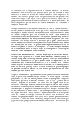 de demostrar que es imposible realizar la Historia Personal”. Las fuerzas
misteriosas “son las fuerzas que parecen malas, pero en realidad te están
enseñando el modo de realizar tu Historia Personal. Están preparando tu
espíritu y tu voluntad, porque existe una gran verdad en este planeta: seas
quien seas o hagas lo que hagas, cuando quieras con voluntad alguna cosa, es
porque este deseo nació en el alma del Universo. Es tu misión en la Tierra”. El
muchacho pensaba que con esto de las “fuerzas misteriosas” iba a descrestar a
la hija del comerciante.
El viejo, convencido de que el muchacho trataba de vivir su Historia Personal y
estaba a punto de desistir de ella, le dice que la única obligación de los hombres
es cumplir su Historia Personal, advirtiéndole que si uno quería una cosa, todo
el Universo conspiraría para que se realice ese deseo. Todos estamos en
condiciones de realizar lo que soñamos. “Las personas aprenden muy pronto su
razón de vivir. Quizá sea por esto que también desisten muy pronto. Pero así es
el mundo”, dijo el viejo. Este dijo al muchacho que si quería saber acerca del
tesoro, tendría que darle una décima parte de sus ovejas. El muchacho le ofreció
una décima parte del tesoro. “Si quieres empezar prometiendo lo que aún no
tienes, vas a perder tu voluntad de conseguirlo”, le advirtió el viejo. Como todo
en la vida tiene un precio, el viejo le exigió la décima parte de las ovejas para
enseñarle “cómo conseguir el tesoro escondido”.
El muchacho, pensando en que a veces era mejor dejar las cosas como estaban,
se dirigió a un lugar alto de la ciudad, donde reflexionó sobre su sueño y su
destino. “Estoy entre las ovejas y el tesoro”, pensaba. Tenía que decidir entre lo
que se había acostumbrado o lo que le gustaría hacer. Era importante la hija de
comerciante, pero lo eran más sus ovejas. Ella ya ni se acordaría de él. “Tenía la
certeza de que si no apareciese dentro de dos días la niña no lo notaría: para ella
todos los días eran iguales y cuando todos los días resultan iguales es porque
las personas dejaron de percibir las cosas buenas que aparecen en sus vidas
siempre que el sol cruza el cielo”.
Luego de haber vendido rápidamente sus ovejas, pensó que eso era una buena
señal, lo que el viejo llamaba Principio Favorable. “Si fueses a jugar a las cartas
por primera vez, casi con certeza ganarías. Suerte de principiante... Porque la
vida quiere que vivas tu Historia Personal”, dijo el viejo. “¿Dónde está el
tesoro?”, preguntó el muchacho. “El tesoro está en Egipto, cerca de las
Pirámides... Para llegar hasta allí, tendrás que seguir las señales. Dios escribió
en el mundo el camino que cada hombre debe seguir. Sólo se trata de leer lo que
él escribió para ti”, respondió sabiamente el viejo. Una mariposa revoloteó entre
los dos como señal de buena suerte. El rey le entregó dos piedras: una blanca y
una negra. “Se llaman Urim y Tumim. La negra quiere decir sí, la blanca quiere
decir no. Cuando no consigas descifrar las señales, ellas te servirán. Haz
siempre una pregunta objetiva. Pero de un modo general, procura tomar tus
decisiones. El tesoro está en las Pirámides y esto ya lo sabías; pero tuviste que
pagar seis ovejas, porque yo te ayudé a tomar una decisión... No te olvides que
 