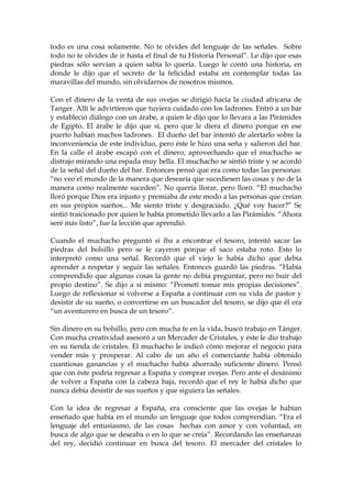 todo es una cosa solamente. No te olvides del lenguaje de las señales. Sobre
todo no te olvides de ir hasta el final de tu Historia Personal”. Le dijo que esas
piedras sólo servían a quien sabía lo quería. Luego le contó una historia, en
donde le dijo que el secreto de la felicidad estaba en contemplar todas las
maravillas del mundo, sin olvidarnos de nosotros mismos.
Con el dinero de la venta de sus ovejas se dirigió hacia la ciudad africana de
Tanger. Allí le advirtieron que tuviera cuidado con los ladrones. Entró a un bar
y estableció diálogo con un árabe, a quien le dijo que lo llevara a las Pirámides
de Egipto. El árabe le dijo que sí, pero que le diera el dinero porque en ese
puerto habían muchos ladrones. El dueño del bar intentó de alertarlo sobre la
inconveniencia de este individuo, pero éste le hizo una seña y salieron del bar.
En la calle el árabe escapó con el dinero, aprovechando que el muchacho se
distrajo mirando una espada muy bella. El muchacho se sintió triste y se acordó
de la señal del dueño del bar. Entonces pensó que era como todas las personas:
“no veo el mundo de la manera que desearía que sucediesen las cosas y no de la
manera como realmente suceden”. No quería llorar, pero lloró. “El muchacho
lloró porque Dios era injusto y premiaba de este modo a las personas que creían
en sus propios sueños... Me siento triste y desgraciado. ¿Qué voy hacer?” Se
sintió traicionado por quien le había prometido llevarlo a las Pirámides. “Ahora
seré más listo”, fue la lección que aprendió.
Cuando el muchacho preguntó si iba a encontrar el tesoro, intentó sacar las
piedras del bolsillo pero se le cayeron porque el saco estaba roto. Esto lo
interpretó como una señal. Recordó que el viejo le había dicho que debía
aprender a respetar y seguir las señales. Entonces guardó las piedras. “Había
comprendido que algunas cosas la gente no debía preguntar, pero no huir del
propio destino”. Se dijo a sí mismo: “Prometí tomar mis propias decisiones”.
Luego de reflexionar si volverse a España a continuar con su vida de pastor y
desistir de su sueño, o convertirse en un buscador del tesoro, se dijo que él era
“un aventurero en busca de un tesoro”.
Sin dinero en su bolsillo, pero con mucha fe en la vida, buscó trabajo en Tánger.
Con mucha creatividad asesoró a un Mercader de Cristales, y éste le dio trabajo
en su tienda de cristales. El muchacho le indicó cómo mejorar el negocio para
vender más y prosperar. Al cabo de un año el comerciante había obtenido
cuantiosas ganancias y el muchacho había ahorrado suficiente dinero. Pensó
que con éste podría regresar a España y comprar ovejas. Pero ante el desánimo
de volver a España con la cabeza baja, recordó que el rey le había dicho que
nunca debía desistir de sus sueños y que siguiera las señales.
Con la idea de regresar a España, era consciente que las ovejas le habían
enseñado que había en el mundo un lenguaje que todos comprendían. “Era el
lenguaje del entusiasmo, de las cosas hechas con amor y con voluntad, en
busca de algo que se deseaba o en lo que se creía”. Recordando las enseñanzas
del rey, decidió continuar en busca del tesoro. El mercader del cristales lo
 