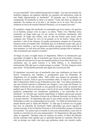 en una esmeralda”. Esta realidad decepcionó al inglés. “Los años de estudio, los
símbolos mágicos, las palabras difíciles, los aparatos del laboratorio, nada de
esto había impresionado al muchacho”. El pensaba que el muchacho no
comprendía. El muchacho se decía a sí mismo: “Cada uno tiene su manera de
aprender. Su manera no es la mía, y mi manera no es la suya. Pero los dos
andamos en busca de nuestra Historia Personal, y yo lo respeto por esto”.
El camellero, amigo del muchacho, le comentaba que él no temía a las guerras
en el desierto, porque vivía su aquí y su ahora. “Estoy vivo. Mientras estoy
comiendo, no haga nada que no sea comer. Si estuviese caminando, sólo
caminaría. Si tengo que luchar, será un día tan bueno para morir como
cualquier otro. Porque no vivo en mi pasado, ni en mi futuro. Tengo sólo el
presente y sólo él me interesa. Si puedes permanecer siempre en el presente,
entonces serás un hombre feliz. Percibirás que en el desierto existe vida, que el
cielo tiene estrellas, y que los guerreros luchan, porque esto forma parte de la
raza humana. La vida será una fiesta, un gran festival, porque ella es siempre y
sólo el momento que estamos viviendo”.
Al llegar al oasis, el inglés busco al Alquimista. Obtuvo la información que
necesitaba. El inglés le dijo al muchacho que ahora no tenía miedo a fracasar.
“El miedo de fracasar fue lo que me impidió probar la Gran Obra hasta hoy”. El
muchacho, por su parte conoció a la bella Fátima, y se enamoraron
mutuamente. Ella dijo que se amaba porque se amaba. “No hay ninguna razón
para amar”. El muchacho prometió que algún día volvería por ella.
El alquimista convenció que al muchacho para que continuara en busca del
tesoro. Compraron dos caballos, y prosiguieron para las Pirámides. El
Alquimista era un hombre sabio. “Sólo existe una manera de aprender. Es
mediante la acción. Todo lo que tú necesitabas saber, el viaje te lo enseñó”, le
dijo el Alquimista. Sobre lo que él llamaba acción, dijo: “Los sabios entendieron
que este mundo natural es solamente una imagen y una copia del Paraíso. La
simple existencia de este mundo es una garantía de que existe un mundo más
perfecto que él. Dios lo creó para que, a través de las cosas visibles, los hombres
pudieran comprender sus enseñanzas espirituales y las maravillas de su
sabiduría”. Le advirtió que muchos alquimistas se habían equivocado porque
buscaban sólo oro. “Buscaban el tesoro de su Historia Personal, sin desear vivir
la propia historia”. El alquimista dijo que lo que estaba escrito en la Tabla de
Esmeralda no sólo era comprendido por la razón. “La Tabla de Esmeralda es un
pasaje directo para el Alma del Mundo”. Le dijo que la traición era un golpe
que uno no esperaba. El muchacho había aprendido que pocos seguían el
camino trazado, el de la Historia Personal y el de la felicidad, porque el mundo
les asustaba. “Les parece que el mundo es una cosa amenazadora, y por esto el
mundo se convierte en una cosa amenazadora”. El Alquimista le dijo que debía
saber lo siguiente: “Siempre antes de realizar un sueño, el Alma del Mundo
decide examinar todo aquello que se aprendió durante la caminata. Ella hace
esto no porque sea mala, sino para que podamos, junto con nuestro sueño,
 