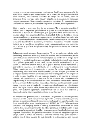 con esa persona, sin estar pensando en otra cosa. Significa ser capaz no sólo de
sentir furia contra su jefe, resentimiento hacia su esposa, indignación ante sus
seres queridos, sino también disfrutar del elogio de los demás, amar la
compañía de su cónyuge, sentir placer y orgullo con la sinceridad y franqueza
de quienes amamos. Si no entendemos nuestras emociones del pasado, estamos
condenados a revivirlas, haciéndonos imposible, por tanto, vivir el presente”.
Vivir el aquí y el ahora nos libra de las tensiones. “En el presente no existe el
estrés. Cuando aceptamos que ahora sea, lo que es, aunque estemos cansados, o
asustados, o dolidos, no tenemos por qué agregar el estrés. Puede ser que no
seamos felices, pero estamos abiertos a la realidad de lo que la vida es en ese
momento del tiempo, y no estamos permitiendo que el estrés nos haga aún más
daño. Nuestra vida cambia favorablemente cuando somos capaces de aminorar
la marcha, de extender el momento y de hacernos plenamente presentes en cada
instante de la vida. Si nos permitimos estar verdaderamente en este momento,
en el ahora, y quedarse simplemente con lo que este momento es, el estrés
desaparece”.
Debemos tratar de eternecer los momentos. “Si no aprendemos a dilatar cada
momento y a mirar de frente lo que ese instante nos ofrece la vida se nos pasará
volando hacia su fin inexorable. Para ser capaces de habitar en el tiempo de la
emoción y el sentimiento, tenemos que dilatar cada instante, meterle una cuña y
hacer palanca para poder entrar en él y movernos allí, sintiendo todo lo que
ocurre. La mayoría tenemos miedo de lo que el instante puede depararnos, y
por tanto lo eludimos. No es fácil estar en el instante; si lo fuera, viviríamos
felices y contentos en el presente todo el tiempo. De hecho, cambiar nuestras
tendencias y hábitos requiere mucho esfuerzo y coraje, al igual que minimizar
el impacto de la resonancia que nos rodea y resistir a la gente que nos impulsa a
ir más rápido. Significa aceptar nuestros apuros y aceptarnos a nosotros
mismos. Infortunadamente, la mayoría de las personas sólo reconocemos la
importancia y al realidad específica del ahora cuando nos vemos frente a frente
con una enfermedad incurable o catastrófica. Afrontar nuestra condición mortal
puede provocar una vivencia del presente que simplemente no valorábamos
antes. Sin lugar a dudas todos hemos experimentado un estado de conciencia
plena. Pero debemos aprender a experimentarlo en las cosas más comunes y
elementales de la vida; en realidad, en todo lo que hacemos”.
El presente nos permite vivir a conciencia. “Si perdemos el instante presente,
perdemos la vida. La vida sólo se vive en el presente. La simple capacidad de prestarle
atención al mundo a medida que lo vamos encontrando, puede ser la piedra angular para
llevar una vida plena y que valga la pena vivir. DAVID WHYTE. Debemos tomar
conciencia del tiempo y sentir el ritmo y el transcurso particulares de cada
instante. Si no estamos conscientes del ritmo particular de cada instante, es que
nos arrastra la corriente de la vida y terminamos marchando al ritmo que nos
imponen desde afuera. En principio, el cambio de ritmo es un ejercicio que nos
obliga, como lo indica su nombre, a cambiar nuestro ritmo para resonar al
unísino con el ritmo externo de cada instante, o a sintonizarnos con nuestro
 