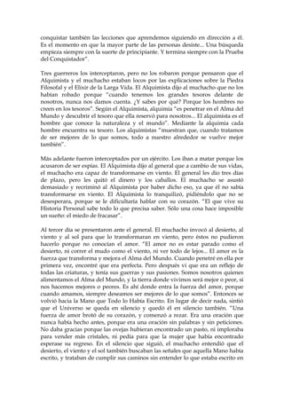 conquistar también las lecciones que aprendemos siguiendo en dirección a él.
Es el momento en que la mayor parte de las personas desiste... Una búsqueda
empieza siempre con la suerte de principiante. Y termina siempre con la Prueba
del Conquistador”.
Tres guerreros los interceptaron, pero no los robaron porque pensaron que el
Alquimista y el muchacho estaban locos por las explicaciones sobre la Piedra
Filosofal y el Elixir de la Larga Vida. El Alquimista dijo al muchacho que no los
habían robado porque “cuando tenemos los grandes tesoros delante de
nosotros, nunca nos damos cuenta. ¿Y sabes por qué? Porque los hombres no
creen en los tesoros”. Según el Alquimista, alquimia “es penetrar en el Alma del
Mundo y descubrir el tesoro que ella reservó para nosotros... El alquimista es el
hombre que conoce la naturaleza y el mundo”. Mediante la alquimia cada
hombre encuentra su tesoro. Los alquimistas “muestran que, cuando tratamos
de ser mejores de lo que somos, todo a nuestro alrededor se vuelve mejor
también”.
Más adelante fueron interceptados por un ejército. Los iban a matar porque los
acusaron de ser espías. El Alquimista dijo al general que a cambio de sus vidas,
el muchacho era capaz de transformarse en viento. El general les dio tres días
de plazo, pero les quitó el dinero y los caballos. El muchacho se asustó
demasiado y recriminó al Alquimista por haber dicho eso, ya que él no sabía
transformarse en viento. El Alquimista lo tranquilizó, pidiéndolo que no se
desesperara, porque se le dificultaría hablar con su corazón. “El que vive su
Historia Personal sabe todo lo que precisa saber. Sólo una cosa hace imposible
un sueño: el miedo de fracasar”.
Al tercer día se presentaron ante el general. El muchacho invocó al desierto, al
viento y al sol para que lo transformaran en viento, pero éstos no pudieron
hacerlo porque no conocían el amor. “El amor no es estar parado como el
desierto, ni correr el mudo como el viento, ni ver todo de lejos... El amor es la
fuerza que transforma y mejora el Alma del Mundo. Cuando penetré en ella por
primera vez, encontré que era perfecta. Pero después vi que era un reflejo de
todas las criaturas, y tenía sus guerras y sus pasiones. Somos nosotros quienes
alimentamos el Alma del Mundo, y la tierra donde vivimos será mejor o peor, si
nos hacemos mejores o peores. Es ahí donde entra la fuerza del amor, porque
cuando amamos, siempre deseamos ser mejores de lo que somos”. Entonces se
volvió hacia la Mano que Todo lo Había Escrito. En lugar de decir nada, sintió
que el Universo se queda en silencio y quedó él en silencio también. “Una
fuerza de amor brotó de su corazón, y comenzó a rezar. Era una oración que
nunca había hecho antes, porque era una oración sin palabras y sin peticiones.
No daba gracias porque las ovejas hubieran encontrado un pasto, ni imploraba
para vender más cristales, ni pedía para que la mujer que había encontrado
esperase su regreso. En el silencio que siguió, el muchacho entendió que el
desierto, el viento y el sol también buscaban las señales que aquella Mano había
escrito, y trataban de cumplir sus caminos sin entender lo que estaba escrito en
 