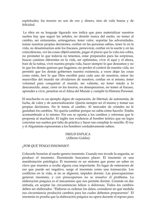 espirituales; los tesoros no son de oro y dinero, sino de vida buena y de
felicidad.
La obra en su lenguaje figurado nos indica que para materializar nuestros
sueños hay que seguir las señales, no desistir nunca del sueño, no temer al
cambio, ser entusiastas, arriesgarnos, tener valor, soportar las adversidades,
tomar nuestras propias decisiones, confiar en las personas sabias, tener fe en la
vida, no desanimarnos ante los fracasos, perseverar, confiar en la suerte y en las
coincidencias, ver las cosas objetivamente, pagar el precio que la vida nos cobra,
no prometer lo que todavía no tenemos, estar preparados para las sorpresas,
buscar caminos diferentes en la vida, ser optimistas, vivir el aquí y el ahora,
huir de la rutina, vivir nuestra propia vida, hacer siempre lo que deseamos y no
lo que los demás quieran que hagamos, no perder el control de nuestra vida, no
permitir que los demás gobiernen nuestra existencia, a veces dejar las cosas
como están, leer lo que Dios escribió para cada uno de nosotros, mirar las
maravillas del mundo sin olvidarnos de nosotros, confiar en sí mismo, tener
voluntad para conquistar el mundo, ser valiente, no tener miedo a lo
desconocido, amar, creer en los tesoros, no desesperarnos, no temer al fracaso,
aprender a vivir, penetrar en el Alma del Mundo y cumplir la Historia Personal.
El muchacho es un ejemplo digno de superación, de libertad, de autonomía, de
lucha, de valor y de autorrealización. Quería siempre ser él mismo y tomar sus
propias decisiones. No le temía al cambio. Al mercader de cristales no le
gustaban los cambios. No quería cambiar porque no sabía cómo hacerlo. Estaba
acostumbrado a lo mismo. Por eso se oponía a los cambios y reformas que le
proponía al muchacho. El inglés nos evidencia al hombre teórico que no logra
concretar sus sueños por falta de práctica y hacer tan complejo lo sencillo. El rey
y el Alquimista representan a los hombres verdaderamente sabios.
FREUD EXPLICA
(Alberto Goldin)
¿POR QUÉ TENGO INSOMNIO?
Colocarle horarios al sueño genera insomnio. Cuando nos invade la angustia, se
produce el insomnio. Durmiendo buscamos placer. El insomnio es una
manifestación patológica. El insomnio es un síntoma que posee un saber en
clave que muestra u oculta alguna cosa importante. En lugar de enterarnos de
eso que puede ser negativo, surge el insomnio como una transacción. Los
conflictos en la vida, si no se digieren, impiden dormir. Las preocupaciones
generan insomnio, y con preocuparnos no se resuelve el problema. La
elaboración psíquica es el mecanismo que nos permite dormir. Consiste en dar
entrada, en aceptar las circunstancias felices o dolorosas. Todos los cambios
deben ser elaborados. "Elaborar es ordenar los datos, considerar en qué medida
esa circunstancia producirá cambios para los cuales debemos prepararnos". El
insomnio es prueba que la elaboración psíquica no opera durante el reposo para
 