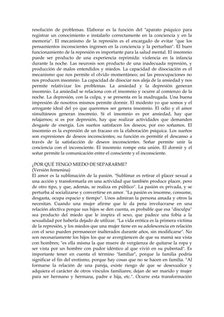 resolución de problemas. Elaborar es la función del "aparato psíquico para
registrar un conocimiento e instalarlo correctamente en la conciencia y en la
memoria". El mecanismo de la represión es el encargado de evitar "que los
pensamientos inconscientes ingresen en la conciencia y la perturban". El buen
funcionamiento de la represión es importante para la salud mental. El insomnio
puede ser producto de una experiencia reprimida: violencia en la infancia
durante la noche. Las neurosis son producto de una inadecuada represión, y
producción de malos entendidos y miedos. La capacidad de disociación es el
mecanismo que nos permite el olvido momentáneo; así las preocupaciones no
nos producen insomnio. La capacidad de disociar nos aleja de la ansiedad y nos
permite relativizar los problemas. La ansiedad y la depresión generan
insomnio. La ansiedad se relaciona con el insomnio y ocurre al comienzo de la
noche. La depresión, con la culpa, y se presenta en la madrugada. Una buena
impresión de nosotros mismos permite dormir. El modesto yo que somos y el
arrogante ideal del yo que queremos ser genera insomnio. El odio y el amor
simultáneos generan insomnio. Si el insomnio es por ansiedad, hay que
relajarnos; si es por depresión, hay que realizar actividades que demanden
desgaste de energía. Los sueños satisfacen los deseos; por eso soñamos. El
insomnio es la expresión de un fracaso en la elaboración psíquica. Los sueños
son expresiones de deseos inconscientes; su función es permitir el descanso a
través de la satisfacción de deseos inconscientes. Soñar permite unir la
conciencia con el inconsciente. El insomnio rompe esta unión. El dormir y el
soñar permite la comunicación entre el consciente y el inconsciente.
¿POR QUÉ TENGO MIEDO DE SEPARARME?
(Versión femenina)
El amor es la sublimación de la pasión. "Sublimar es retirar el placer sexual a
una acción y transformarla en una actividad que también produce placer, pero
de otro tipo, y que, además, se realiza en público". La pasión es privada, y se
perturba al socializarse y convertirse en amor. "La pasión es insomne, consume,
desgasta, ocupa espacio y tiempo". Unos admiran la persona amada y otros la
necesitan. Cuando una mujer afirme que le da pena involucrarse en una
relación afectiva porque sus hijos se den cuenta, es probable que esa "disculpa"
sea producto del miedo que le inspira el sexo, que padece una fobia a la
sexualidad por haberla dejado de utilizar. "La vida erótica es la primera víctima
de la represión, y los miedos que una mujer tiene en su adolescencia en relación
con el sexo pueden permanecer inalterados durante años, sin modificarse". No
son necesariamente los hijos los que se avergüencen de que su mamá sea vista
con hombres; "es ella misma la que muere de vergüenza de quitarse la ropa y
ser vista por un hombre con pudor idéntico al que vivió en su pubertad". Es
importante tener en cuenta el término "familiar", porque la familia podría
significar el fin del erotismo, porque hay cosas que no se hacen en familia. "Al
formarse la relación de una pareja, existe riesgo de que se desexualice y
adquiera el carácter de otros vínculos familiares; dejan de ser marido y mujer
para ser hermano y hermana, padre e hija, etc.". Ocurre esta transformación
 