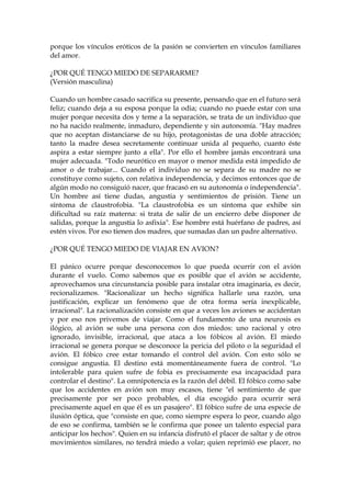 porque los vínculos eróticos de la pasión se convierten en vínculos familiares
del amor.
¿POR QUÉ TENGO MIEDO DE SEPARARME?
(Versión masculina)
Cuando un hombre casado sacrifica su presente, pensando que en el futuro será
feliz; cuando deja a su esposa porque la odia; cuando no puede estar con una
mujer porque necesita dos y teme a la separación, se trata de un individuo que
no ha nacido realmente, inmaduro, dependiente y sin autonomía. "Hay madres
que no aceptan distanciarse de su hijo, protagonistas de una doble atracción;
tanto la madre desea secretamente continuar unida al pequeño, cuanto éste
aspira a estar siempre junto a ella". Por ello el hombre jamás encontrará una
mujer adecuada. "Todo neurótico en mayor o menor medida está impedido de
amor o de trabajar... Cuando el individuo no se separa de su madre no se
constituye como sujeto, con relativa independencia, y decimos entonces que de
algún modo no consiguió nacer, que fracasó en su autonomía o independencia".
Un hombre así tiene dudas, angustia y sentimientos de prisión. Tiene un
síntoma de claustrofobia. "La claustrofobia es un síntoma que exhibe sin
dificultad su raíz materna: si trata de salir de un encierro debe disponer de
salidas, porque la angustia lo asfixia". Ese hombre está huérfano de padres, así
estén vivos. Por eso tienen dos madres, que sumadas dan un padre alternativo.
¿POR QUÉ TENGO MIEDO DE VIAJAR EN AVION?
El pánico ocurre porque desconocemos lo que pueda ocurrir con el avión
durante el vuelo. Como sabemos que es posible que el avión se accidente,
aprovechamos una circunstancia posible para instalar otra imaginaria, es decir,
recionalizamos. "Racionalizar un hecho significa hallarle una razón, una
justificación, explicar un fenómeno que de otra forma sería inexplicable,
irracional". La racionalización consiste en que a veces los aviones se accidentan
y por eso nos privemos de viajar. Como el fundamento de una neurosis es
ilógico, al avión se sube una persona con dos miedos: uno racional y otro
ignorado, invisible, irracional, que ataca a los fóbicos al avión. El miedo
irracional se genera porque se desconoce la pericia del piloto o la seguridad el
avión. El fóbico cree estar tomando el control del avión. Con esto sólo se
consigue angustia. El destino está momentáneamente fuera de control. "Lo
intolerable para quien sufre de fobia es precisamente esa incapacidad para
controlar el destino". La omnipotencia es la razón del débil. El fóbico como sabe
que los accidentes en avión son muy escasos, tiene "el sentimiento de que
precisamente por ser poco probables, el día escogido para ocurrir será
precisamente aquel en que él es un pasajero". El fóbico sufre de una especie de
ilusión óptica, que "consiste en que, como siempre espera lo peor, cuando algo
de eso se confirma, también se le confirma que posee un talento especial para
anticipar los hechos". Quien en su infancia disfrutó el placer de saltar y de otros
movimientos similares, no tendrá miedo a volar; quien reprimió ese placer, no
 