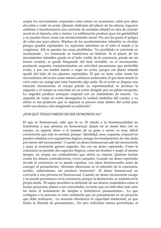 acepta los movimientos corporales como entrar en ascensores, subir por sitios
elevados o volar en avión. Quienes disfrutan del placer de las alturas, lograron
sublimar o transformaron una corriente de erotismo infantil en otra de carácter
social en el deporte, arte o ciencia. La sublimación produce goce sin genitalidad
y se pueden hacer cosas con reconocimiento social. Por eso les gusta el peligro
de volar por puro placer. Muchos de los acontecimientos infantiles se olvidan
porque quedan reprimidos. La represión introduce en el niño el miedo y la
vergüenza. Allí se quedan las cosas prohibidas. "Lo prohibido se convierte en
inconsciente... Lo consciente se transforma en historia. Si el placer de los
movimientos infantiles queda en el lado visible de la conciencia, puede ser un
futuro aviador; si queda bloqueado del lado invisible, en el inconsciente,
producirá angustia, transformándose en actividad pecaminosa que preferible
evitar, y por eso tendrá miedo a viajar en avión, porque ese placer infantil
quedó del lado de los placeres reprimidos. El que no teme volar siente los
movimientos del avión como mimos cariñosos maternales; el que tiene miedo lo
verá como un castigo por estar haciendo algo malo. En el avión se dispara una
emoción inconsciente, el cuerpo pierde su espontaneidad, se produce la
angustia y el cuerpo se convierte en un avión dirigido por un piloto inexperto.
La angustia produce anarquía corporal con un sentimiento de muerte. "La
angustia de viajar en avión desorganiza la unidad simbólica del cuerpo, y su
efecto es tan poderoso que ni siquiera es preciso estar dentro del avión para
sufrir sus efectos, sólo imaginarlo es suficiente".
¿POR QUÉ TENGO MIEDO DE SER HOMOSEXUAL?
El que es homosexual, sabe que lo es. El miedo a la homosexualidad no
transforma a una persona en homosexual. Quien no se siente bien con su
cuerpo, su aspecto físico o el tamaño de su pene o senos, es muy difícil
convencerlo que esto es normal, porque "identidad, sexo, esquema corporal no
pueden rebatirse con argumentos lógicos, porque los fundamentos de esta duda
provienen del inconsciente". Cuando un deseo homosexual sale del inconsciente
y pasa al consciente genera angustia. Ese era un deseo reprimido. Como la
conciencia no permite dos aspectos ilógicos, como ser hombre y mujer al mismo
tiempo, no acepta esa contradicción que afecta su esencia. Quienes luchan
contra los deseos contradictorios, viven cansados. Cuando un deseo reprimido
invade la conciencia no se puede expulsar. Las ideas homosexuales antes de
emerger al pensamiento, "dormían silenciosas en el subsuelo de la conciencia,
ocultas, subterráneas, sin producir trastornos". El deseo homosexual no
convierte a una persona en homosexual. Cuando un deseo inconsciente escapa
y no puede permanecer en la conciencia, porque la desmorona, se sustenta en la
propia duda. "El sujeto neurótico se defiende de sus deseos, tratándolos como si
fuesen proyectos, planos a ser concretados, en tanto que un individuo más sano
les daría el tratamiento de simples e inofensivos pensamientos... Lo que
configura a la neurosis es creer realmente que un pensamiento es un proyecto
que debe realizarse... La neurosis disminuye la capacidad intelectual, ya que
limita la libertad de pensamiento... En otro individuo menos perturbado, el
 