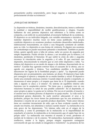 pensamiento podría sorprenderlo, pero luego negarse a realizarlo, podría
perfectamente olvidar su existencia".
¿POR QUÉ ME DEPRIMO?
La depresión es tristeza, desánimo, insomio, desvalorización, temor a enfrentar
la realidad e imposibilidad de recibir gratificaciones y elogios. Cuando
hablamos de una persona depresiva nos referimos a la forma como se
comporta, a un estilo de su personalidad, al escenario habitual de su existencia.
El depresivo es un individuo fatigado, con variable entusiasmo e iniciativa. El
malestar depresivo muchas veces no tiene causa justificada. "La propia
condición depresiva en ocasiones produce excelentes desarrollos intelectuales,
elaboraciones trascendentes, en razón a una búsqueda constante de sentido
para su vida. La depresión es una forma de violencia. Si alguien nos ocasiona
un contratiempo se puede reaccionar peleando o insultando. También se puede
irritar, quiere agredir pero a falta de armas, sufre un acceso de angustia por
simple impotencia. Puede olvidar la ofensa y ser invadido por la tristeza y el
desánimo, perdiendo el bienestar. El que sufrió la crisis de odio y angustia
reconoce la vinculación entre la angustia y el odio. El que reaccionó con
depresión, desconociendo la relación que se creó entre depresión y rabia. "La
tristeza del depresivo es un modo de ataque o de defensa, desconectado de su
motivo". Cuando hay agresión exterior hacia el causante de la ofensa, uno se
agrede con angustia y tristeza. "Los candidatos posibles a la depresión
desconocen los signos de la hostilidad propia y ajena". "La depresión puede
dispararse por un pensamiento, una fantasía, un deseo. El depresivo hace todo
por conseguir el aprecio y simpatía de su medio familiar y social. El depresivo
siente una constante amenaza exterior. Cuando dejan de amarlo o respetarlo, se
desmorona el amor propio y el respeto que tiene de sí. El deprimido, cuando
odia a alguien se ataca a sí mismo". Su sistema de equilibrio interno sólo
funciona con la aceptación exterior. "No tiene paz, y cualquier roce en sus
relaciones humanas es señal de una posible catástrofe". En el deprimido, el
amor propio es ajeno. Le gusta ser la víctima. Por eso en el suicidio, el muerto y
el asesino son la misma persona: el depresivo se queja mucho. La vida social o
profesional genera depresión. Se suele resolver adecuando el sexo a la
profesión, porque los sexos tienen las profesiones que les son armónicas. El
abandono o muerte de un ser querido produce depresión. "Todo amor intenso
tiene un correlato inconsciente de odio, que se hace evidente cuando el ser
amado nos frustra, nos abandona o incluso cuando muere". La melancolía es la
más grave de las depresiones. "Un intenso odio está en el origen de la
melancolía, y como lo prototípico de la melancolía es la imposibilidad de
expulsarlo al exterior, la melancolía es la intoxicación que el sujeto hace de su
propio odio". La melancolía nos muestra el mundo al revés, perdemos el
sentido de lo interno y de lo externo. "El melancólico, fuertemente subjetivo e
irreflexivo, resiste a la lógica, porque ningún argumento conseguirá
convencerlo de que ese estado es imaginario o transitorio". La presencia de los
 