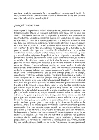 demás se convierte en ausencia. En el melancólico, el entusiasmo o la ilusión de
vivir, se convierte en determinación suicida. Como quiere matar a la persona
que odia, todo suicidio es un homicidio.
¿POR QUÉ TENGO CELOS?
Si se supera la dependencia infantil al amor de otro, seremos autónomos y no
tendremos celos. Quien no consiguió autonomía sólo puede ser en tanto sea
amado. El sabernos amados nos da seguridad y tenemos más confianza en
nuestras fuerzas. Los celos desmoronan nuestro ser. Cuando uno se pierde en la
otra persona, el celoso no sólo está preocupado por recuperar a su amor, sino
que tiene que encontrarse a sí mismo. "Cuanto más intensa es la pasión, mayor
es la amenaza de perderse". Si sólo somos en tanto seamos amados, debemos
ser "dueños" del otro. "Los celos eternos no dependen de la fidelidad de la
persona amada, sino que son expresión de dificultades en la primitiva
construcción del ser". Los celos existen porque nuestra sociedad es monogámica
y la sexualidad es poligámica. La prohibición de la poligamia, la incentiva. Hay
guerra entre deseos y prohibiciones. No se puede dominar el deseo, se acaba si
se satisface. La fidelidad existe si el individuo la asume conscientemente,
producto de una elaboración adecuada y no de una amenaza o prohibición
moral o religiosa. "Una prohibición exterior se puede resolver liberándola
mediante una medida también exterior". Como una persona al casarse cree que
es dueña del cuerpo del cónyuge, cuando ocurre una "traición", el hombre o la
mujer creen inconscientemente que el otro entregó parte de su cuerpo,
generándose violencia, virilidad herida, vergüenza, humillación y burlas. Se
siente avergonzado el "afectado" porque cree que realizó un acto con otra
persona del mismo sexo, como si fuera homosexual. El celoso ve en el potencial
rival, no a uno que puede gustarle a su pareja, sino uno que inconscientemente
le gusta a él. Es como si pensara: "En tu lugar, si fuese hombre, me interesaría
por aquella mujer de blanco, que me parece muy bonita". El celoso quiere
detalles de la infidelidad, porque esto lo excita sexualmente. "Le produce un
placer mórbido, sexualizado, aunque inconscientemente insiste en vivirlo como
sufrimiento". Quien experimenta celos imaginarios "tiene enorme curiosidad
por el goce del sexo opuesto, y no se satisface en su relación con su pareja.
Siendo hombre quiere, en lo profundo y reprimido, además de gozar con su
mujer, también quiere gozar como mujer, y la situación de celos se lo
posibilita... busca a ese tercero que le proporcione la dimensión erótica que está
necesitando". Los celos también surgen cuando alguien comete o desea una
infidelidad, y se lo atribuye al otro, víctima inocente. Los celos son paranoicos.
En la paranoia lo fundamental es tener razón. El paranoico precisa construir un
mundo a su medida. Los celos son una variedad de paranoia. "La paranoia
comienza dando problemas domésticos, luego jurídicos y finalmente
psiquiátricos". El paranoico no le interesa la verdad; al ser juez y parte, cuando
hay que decidir, siempre decide por su razón. "La paranoia es una regresión al
 