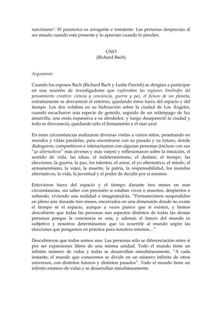 narcisismo". El paranoico es arrogante e insistente. Las personas desprecian al
ser amado cuando está presente y lo aprecian cuando lo pierden.
UNO
(Richard Bach)
Argumento
Cuando los esposos Bach (Richard Bach y Leslie Parrish) se dirigían a participar
en una reunión de investigadores que exploraban las regiones limítrofes del
pensamiento creativo: ciencia y conciencia, guerra y paz, el futuro de un planeta,
extrañamente se desvaneció el entorno, quedando éstos fuera del espacio y del
tiempo. Los dos volaban en su hidroavión sobre la ciudad de Los Ángeles,
cuando escucharon una especie de gemido, seguido de un relámpago de luz
amarrilla, una onda expansiva a su alrededor, y luego desapareció la ciudad y
todo se desvaneció, quedando sólo el firmamento y el mar azul.
En estas circunstancias realizaron diversas visitas a varios sitios, penetrando en
mundos y vidas paralelas, para encontrarse con su pasado y su futuro, donde
dialogaron, compartieron e interactuaron con algunas personas (incluso con sus
“yo alternativos” más jóvenes y más viejos) y reflexionaron sobre la intuición, el
sentido de vida, las ideas, el indeterminismo, el destino, el tiempo, las
elecciones, la guerra, la paz, los talentos, el amor, el yo alternativo, el miedo, el
armamentismo, la vejez, la muerte, la patria, la responsabilidad, los mundos
alternativos, la vida, la juventud y el poder de decidir por sí mismos.
Estuvieron fuera del espacio y el tiempo durante tres meses en esas
circunstancias, sin saber con precisión si estaban vivos o muertos, despiertos o
soñando, viviendo una realidad o imaginándola. “Permanecimos suspendidos
en pleno aire durante tres meses, encerrados en una dimensión donde no existe
el tiempo ni el espacio, aunque a veces parece que sí existen, y hemos
descubierto que todas las personas son aspectos distintos de todas las demás
personas porque la conciencia es una, y además el futuro del mundo es
subjetivo y nosotros determinamos que va ocurrirle al mundo según las
elecciones que pongamos en práctica para nosotros mismos…”
Descubrieron que todos somos uno. Las personas sólo se diferenciación entre sí
por ser expresiones libres de una misma unidad. Todo el mundo tiene un
infinito número de vidas y todas se desarrollan simultáneamente. “A cada
instante, el mundo que conocemos se divide en un número infinito de otros
universos, con distintos futuros y distintos pasados”. Todo el mundo tiene un
infinito número de vidas y se desarrollan simultáneamente.
 