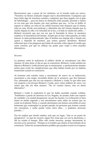 Reconocieron que, a pesar de los misterios, en el mundo nada era nuevo.
“Nosotros no hemos realizado ningún nuevo descubrimiento. Cualquiera que
haya leído algo de mecánica cuántica, cualquiera que haya jugado con el gato
de Schrödinger… para los físicos la distinción entre pasado, presente y futuro
no era más que una ilusión, por muy pertinaz que sea... La luz se dobla: el
espacio se alabea; un reloj en un cohete funciona más despacio que el mismo
reloj en casa; divide una partícula y obtendrás dos del mismo tamaño que la
inicial; dispara tu rifle a la velocidad de la luz, y la bala no saldrá del cañón…”
Richard reconoció que por eso era que le fascinaba la física, la mecánica
cuántica y la inexistencia del tiempo. Aceptó que no hay vidas pasadas, ni vidas
futuras, ni nada predeterminado. Que el destino nos empuja sólo a donde uno
quiera y depende de nosotros, que somos quienes decidimos. Richard
reflexionó que si los psíquicos que tratan de recordar vidas siguen el rumbo que
creen correcto, por qué no utilizar ese poder para viajar a otros mundos
alternativos.
Resumen
La primera visita la realizaron al edificio donde se encontraron con ellos
mismos, 16 años atrás, el día en que se conocieron. Richard y Leslie adultos les
dijeron a Richard y Leslie jóvenes que se enamoraran y permanecieran siempre
juntos para evitar las complicaciones que ellos habían tenido por no haberse
enamorado cuando se conocieron.
Al terminar esta extraña visita y encontrarse de nuevo en su hidroavión,
encuentran a una mujer, escondida dentro de la aeronave, que dice llamarse
Pye, afirmando que ella era con respecto a Richard y Leslie, lo que ellos eran
con respecto a los jóvenes Richard y Leslie, pero varios millares de veces. Les
aclaró que ella era ellos mismos. “No en vuestro futuro, sino en ahora
alternativo”.
Richard y Leslie le explicaron lo que les había sucedido cuando volaban.
“Estábamos a punto de aterrizar en Los Ángeles, de pronto, hubo una especie
de zumbido y la ciudad desapareció, así por las buenas. La civilización se hace
humo en medio segundo y nos encontramos solos sobre un océano que no
existe en el planeta Tierra, y cuando aterrizamos nos hemos convertido en unos
fantasmas que contemplan su propio pasado, las personas que éramos cuando
nos conocimos, y nadie puede venos salvo ellos… y podemos atravesar
paredes…”
Pye les explicó que donde estaban, más que un lugar, “éste es un punto de
perspectiva”. Lo que les ocurrió, según Pye, tenía que ver con la electrónica, y
allí no existía el tiempo. Ellos sólo creían moverse, porque únicamente se
movían en la conciencia. “Tiempo es el nombre que damos al movimiento de la
conciencia. Todos los acontecimientos posibles que pueden ocurrir en el espacio
 