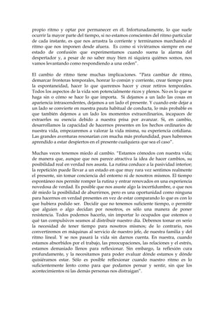 propio ritmo y optar por permanecer en él. Infortunadamente, lo que suele
ocurrir la mayor parte del tiempo, si no estamos conscientes del ritmo particular
de cada instante, es que nos arrastra la corriente y terminamos marchando al
ritmo que nos imponen desde afuera. Es como si viviéramos siempre en ese
estado de confusión que experimentamos cuando suena la alarma del
despertador y, a pesar de no saber muy bien ni siquiera quiénes somos, nos
vamos levantando como respondiendo a una orden”.
El cambio de ritmo tiene muchas implicaciones. “Para cambiar de ritmo,
demarcar fronteras temporales, honrar lo común y corriente, crear tiempo para
la espontaneidad, hacer lo que queremos hacer y crear retiros temporales.
Todos los aspectos de la vida son potencialmente ricos y plenos. No es lo que se
haga sin o cómo se hace lo que importa. Si dejamos a un lado las cosas en
apariencia intrascendentes, dejamos a un lado el presente. Y cuando este dejar a
un lado se convierte en nuestra pauta habitual de conducta, lo más probable es
que también dejemos a un lado los momentos extraordinarios, incapaces de
extraerles su esencia debido a nuestra prisa por avanzar. Si, en cambio,
desarrollamos la capacidad de hacernos presentes en los hechos ordinarios de
nuestra vida, empezaremos a valorar la vida misma, su experiencia cotidiana.
Las grandes aventuras resonarían con mucha más profundidad, pues habremos
aprendido a estar despiertos en el presente cualquiera que sea el caso”.
Muchas veces tenemos miedo al cambio. “Estamos cómodos con nuestra vida;
de manera que, aunque que nos parece atractiva la idea de hacer cambios, su
posibilidad real en verdad nos asusta. La rutina conduce a la pasividad interior;
la repetición puede llevar a un estado en que muy rara vez sentimos realmente
el presente, sin tomar conciencia del entorno ni de nosotros mismos. El tiempo
espontáneo nos permite romper la rutina y entrar renovados en una experiencia
novedosa de verdad. Es posible que nos asuste algo la incertidumbre, o que nos
dé miedo la posibilidad de aburrirnos, pero es una oportunidad como ninguna
para hacernos en verdad presentes en vez de estar comparando lo que es con lo
que hubiera podido ser. Decidir que no tenemos suficiente tiempo, o permitir
que alguien o algo decidan por nosotros, es sólo una manera de poner
resistencia. Todos podemos hacerlo, sin importar lo ocupados que estemos o
qué tan compulsivos seamos al distribuir nuestro día. Debemos tomar en serio
la necesidad de tener tiempo para nosotros mismos; de lo contrario, nos
convertiremos en máquinas al servicio de nuestro jefe, de nuestra familia y del
ritmo lineal. Y se nos pasará la vida sin darnos cuenta. En nuestra, cuando
estamos absorbidos por el trabajo, las preocupaciones, las relaciones y el estrés,
estamos demasiado llenos para reflexionar. Sin embargo, la reflexión cura
profundamente, y la necesitamos para poder evaluar dónde estamos y dónde
quisiéramos estar. Sólo es posible reflexionar cuando nuestro ritmo es lo
suficientemente lento como para que podamos pensar y sentir, sin que los
acontecimientos ni las demás personas nos distraigan”.
 